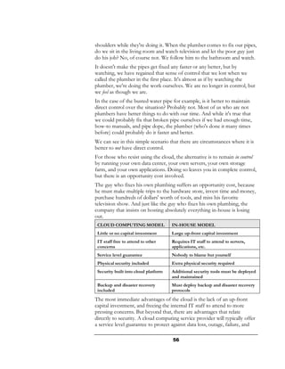 shoulders while they're doing it. When the plumber comes to fix our pipes,
do we sit in the living room and watch television and let the poor guy just
do his job? No, of course not. We follow him to the bathroom and watch.
It doesn't make the pipes get fixed any faster or any better, but by
watching, we have regained that sense of control that we lost when we
called the plumber in the first place. It's almost as if by watching the
plumber, we're doing the work ourselves. We are no longer in control, but
we feel as though we are.
In the case of the busted water pipe for example, is it better to maintain
direct control over the situation? Probably not. Most of us who are not
plumbers have better things to do with our time. And while it's true that
we could probably fix that broken pipe ourselves if we had enough time,
how-to manuals, and pipe dope, the plumber (who's done it many times
before) could probably do it faster and better.
We can see in this simple scenario that there are circumstances where it is
better to not have direct control.
For those who resist using the cloud, the alternative is to remain in control
by running your own data center, your own servers, your own storage
farm, and your own applications. Doing so leaves you in complete control,
but there is an opportunity cost involved.
The guy who fixes his own plumbing suffers an opportunity cost, because
he must make multiple trips to the hardware store, invest time and money,
purchase hundreds of dollars' worth of tools, and miss his favorite
television show. And just like the guy who fixes his own plumbing, the
company that insists on hosting absolutely everything in-house is losing
out.
 CLOUD COMPUTING MODEL                IN-HOUSE MODEL
 Little or no capital investment      Large up-front capital investment
 IT staff free to attend to other     Requires IT staff to attend to servers,
 concerns                             applications, etc.
 Service level guarantee              Nobody to blame but yourself
 Physical security included           Extra physical security required
 Security built into cloud platform   Additional security tools must be deployed
                                      and maintained
 Backup and disaster recovery         Must deploy backup and disaster recovery
 included                             protocols
The most immediate advantages of the cloud is the lack of an up-front
capital investment, and freeing the internal IT staff to attend to more
pressing concerns. But beyond that, there are advantages that relate
directly to security. A cloud computing service provider will typically offer
a service level guarantee to protect against data loss, outage, failure, and

                                      56
 