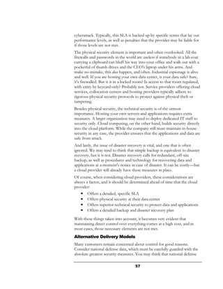 cyberattack. Typically, this SLA is backed up by specific terms that lay out
performance levels, as well as penalties that the provider may be liable for
if those levels are not met.
The physical security element is important and often overlooked. All the
firewalls and passwords in the world are useless if somebody in a lab coat
carrying a clipboard can bluff his way into your office and walk out with a
pocketful of thumb drives and the CEO's laptop under his arms. And
make no mistake, this does happen, and often. Industrial espionage is alive
and well. If you are hosting your own data center, is your data safe? Sure,
it's firewalled. But is it in a locked room? Is access to that room regulated,
with entry by keycard only? Probably not. Service providers offering cloud
services, collocation centers and hosting providers typically adhere to
rigorous physical security protocols to protect against physical theft or
tampering.
Besides physical security, the technical security is of the utmost
importance. Hosting your own servers and applications requires extra
measures. A larger organization may need to deploy dedicated IT staff to
security only. Cloud computing, on the other hand, builds security directly
into the cloud platform. While the company still must maintain in-house
security in any case, the provider ensures that the applications and data are
safe from attack.
And lastly, the issue of disaster recovery is vital, and one that is often
ignored. We may tend to think that simple backup is equivalent to disaster
recovery, but it is not. Disaster recovery calls for redundant, off-site
backup, as well as procedures and technology for recovering data and
applications at a moment's notice in case of disaster. It can be costly—but
a cloud provider will already have these measures in place.
Of course, when considering cloud providers, these considerations are
always a factor, and it should be determined ahead of time that the cloud
provider:
    •   Offers a detailed, specific SLA
    •   Offers physical security at their data center
    •   Offers superior technical security to protect data and applications
    •   Offers a detailed backup and disaster recovery plan
With these things taken into account, it becomes very evident that
maintaining direct control over everything comes at a high cost, and in
most cases, those necessary elements are not met.
Alternative Delivery Models
Many customers remain concerned about control for good reasons.
Consider national defense data, which must be carefully guarded with the
absolute greatest security measures. You may think that national defense

                                     57
 