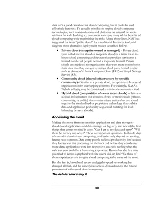 data isn't a good candidate for cloud computing, but it could be used
effectively here too. It’s actually possible to employ cloud computing
technologies, such as virtualization and platforms on internal networks
within a firewall. In doing so, customers can enjoy many of the benefits of
cloud computing while minimizing the risks. Along those lines, NIST has
suggested the term “public cloud” for a traditional Internet cloud, and
suggests three alternative deployment models described below:
   •   Private cloud (enterprise owned or managed) - Private cloud
       (also called internal cloud or corporate cloud) is a term for an in-
       house cloud computing architecture that provides services to a
       limited number of people behind a corporate firewall. Private
       clouds are marketed to organizations that want more control over
       their data than they can get by using a third-party hosted service
       such as Amazon's Elastic Compute Cloud (EC2) or Simple Storage
       Service (S3).
   •   Community cloud (shared infrastructure for specific
       community) – Similar to a private cloud, except shared by several
       organizations with overlapping concerns. For example, NASA’s
       Nebula offering may be considered as a federal community cloud.
   •   Hybrid cloud (composition of two or more clouds) – Refers to
       a cloud infrastructure that consists of two or more clouds (private,
       community, or public) that remain unique entities but are bound
       together by standardized or proprietary technology that enables
       data and application portability (e.g., cloud bursting for load-
       balancing between clouds).

Accessing the cloud
Making the move from on-premises applications and data storage to
cloud-based applications and data storage is a big step, and one of the first
things that comes to mind is access. "Can I get to my data and apps?" "Will
there be latency and delay?" These are important questions. In the old days
of centralized mainframe computing, and in the early days of networking,
latency was common. Data entry people suffered productivity loss because
they had to wait for processing on the back end before they could enter
more data; applications were less responsive; and web surfing when the
web was new could be a frustrating experience. Remember the first time
you tried to access a graphical web site over a dial-up line? We think of
those experiences and imagine cloud computing to be more of the same.
But the fact is, broadband access and gigabit-speed networking has
changed all that, and the widespread access of broadband is the natural
precursor of widespread cloud computing.
The details: How to buy it



                                     58
 