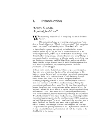 I.         Introduction
PCs were a 30-year ride.
Are you ready for what’s next?

W        e are entering into a new era of computing, and it's all about the
         “cloud”.
         This immediately brings up several important questions, which
deserve thoughtful answers: “What is cloud computing?” “Is it real, or just
another buzzword?” And most important, “How does it affect me?”
In short, cloud computing is completely real and will affect almost
everyone. In this day and age, we have all become stakeholders in the
computing movement, and we are all affected when major changes occur.
Remember how things changed when the Internet came along? Changes in
computer technology seem to move at lightning speeds. It wasn't that long
ago that desktop computers had 20MB hard drives and people relied on
floppy disks for storage. For that matter, it wasn't that long ago that there
were no desktop computers, and computing involved cardboard
punchcards fed into a hopper.
It should be no surprise that another evolution is upon us once again, as
there have been several since the dawn of the information age. In this
book, we choose the term “era” because cloud computing is more than an
evolution. Rather, we’re entering the type of radical shakeup that only
comes around once every 20 to 30 years: a disruptive shift in the
underlying computing platform-of-choice. Remember when we moved
from host computers to PCs? Now, cloud computing is shifting that
computing power back to hosts again. Only this time things are different,
because those hosts have become abstract, and are scattered all over the
Internet… all over the world. That is to say that computing power is being
shifted to the “cloud”. Such a shift to cloud computing would not have
been possible until now, because the enabling technology did not yet exist.
Broadband connectivity now makes cloud computing a realistic possibility
for not just larger companies, but for small businesses, SOHO operations,
and individual consumers. These users now have the fat pipes they need to
access the cloud, and they also have access now to applications and
services that they couldn't begin to access or afford just a few years ago.
The possibilities are growing even faster as the US government undertakes
its rural broadband initiatives, which in turn will push the potential of the
cloud further to the masses.


                                     6
 