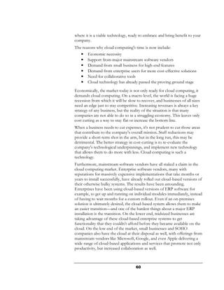 where it is a viable technology, ready to embrace and bring benefit to your
company.
The reasons why cloud computing's time is now include:
    •   Economic necessity
    •   Support from major mainstream software vendors
    •   Demand from small business for high-end features
    •   Demand from enterprise users for more cost-effective solutions
    •   Need for collaborative tools
    •   Cloud technology has already passed the proving ground stage
Economically, the market today is not only ready for cloud computing, it
demands cloud computing. On a macro level, the world is facing a huge
recession from which it will be slow to recover, and businesses of all sizes
need an edge just to stay competitive. Increasing revenues is always a key
strategy of any business, but the reality of the situation is that many
companies are not able to do so in a struggling economy. This leaves only
cost cutting as a way to stay flat or increase the bottom line.
When a business needs to cut expenses, it's not prudent to cut those areas
that contribute to the company's overall mission. Staff reductions may
provide a short-term shot in the arm, but in the long run, this may be
detrimental. The better strategy in cost-cutting is to re-evaluate the
company's technological underpinnings, and implement new technology
that allows them to do more with less. Cloud computing is such a
technology.
Furthermore, mainstream software vendors have all staked a claim in the
cloud computing market. Enterprise software vendors, many with
reputations for massively expensive implementations that take months or
years to install successfully, have already rolled out cloud-based versions of
their otherwise bulky systems. The results have been astounding.
Enterprises have been using cloud-based versions of ERP software for
example, to get up and running on individual modules immediately, instead
of having to wait months for a custom rollout. Even if an on-premises
solution is ultimately desired, the cloud-based system allows them to make
an easier transition—and one of the hardest things about a major ERP
installation is the transition. On the lower end, midsized businesses are
taking advantage of these cloud-based enterprise systems to get
functionality that they couldn't afford before they became available on the
cloud. On the low end of the market, small businesses and SOHO
companies also have the cloud at their disposal as well, with offerings from
mainstream vendors like Microsoft, Google, and even Apple delivering a
wide range of cloud-based applications and services that promote not only
productivity, but increased collaboration as well.



                                     60
 