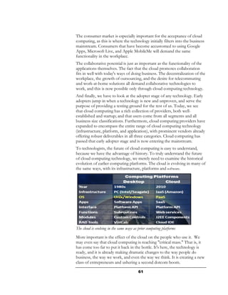 The consumer market is especially important for the acceptance of cloud
computing, as this is where the technology initially filters into the business
mainstream. Consumers that have become accustomed to using Google
Apps, Microsoft Live, and Apple MobileMe will demand the same
functionality in the workplace.
The collaborative potential is just as important as the functionality of the
applications themselves. The fact that the cloud promotes collaboration
fits in well with today's ways of doing business. The decentralization of the
workplace, the growth of outsourcing, and the desire for telecommuting
and work-at-home solutions all demand collaborative technologies to
work, and this is now possible only through cloud computing technology.
And finally, we have to look at the adopter stage of any technology. Early
adopters jump in when a technology is new and unproven, and serve the
purpose of providing a testing ground for the rest of us. Today, we see
that cloud computing has a rich collection of providers, both well-
established and startup; and that users come from all segments and all
business size classifications. Furthermore, cloud computing providers have
expanded to encompass the entire range of cloud computing technology
(infrastructure, platform, and application), with prominent vendors already
offering robust deliverables in all three categories. Cloud computing has
passed that early adopter stage and is now entering the mainstream.
To technologists, the future of cloud computing is easy to understand,
because we have the advantage of history. To truly understand the future
of cloud computing technology, we merely need to examine the historical
evolution of earlier computing platforms. The cloud is evolving in many of
the same ways, with its infrastructure, platforms and software.




The cloud is evolving in the same ways as prior computing platforms
More important is the effect of the cloud on the people who use it. We
may even say that cloud computing is reaching "critical mass." That is, it
has come too far to put it back in the bottle. It's here, the technology is
ready, and it is already making dramatic changes to the way people do
business, the way we work, and even the way we think. It is creating a new
class of entrepreneurs and ushering a second dotcom boom.

                                          61
 