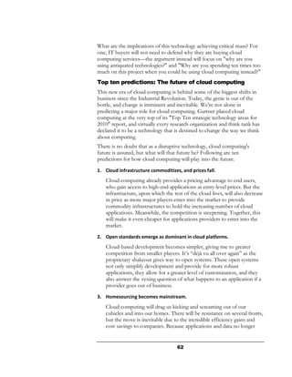 What are the implications of this technology achieving critical mass? For
one, IT buyers will not need to defend why they are buying cloud
computing services—the argument instead will focus on "why are you
using antiquated technologies?" and "Why are you spending ten times too
much on this project when you could be using cloud computing instead?"
Top ten predictions: The future of cloud computing
This new era of cloud computing is behind some of the biggest shifts in
business since the Industrial Revolution. Today, the genie is out of the
bottle, and change is imminent and inevitable. We're not alone in
predicting a major role for cloud computing. Gartner placed cloud
computing at the very top of its "Top Ten strategic technology areas for
2010" report, and virtually every research organization and think tank has
declared it to be a technology that is destined to change the way we think
about computing.
There is no doubt that as a disruptive technology, cloud computing's
future is assured, but what will that future be? Following are ten
predictions for how cloud computing will play into the future.
1. Cloud infrastructure commoditizes, and prices fall.
   Cloud computing already provides a pricing advantage to end users,
   who gain access to high-end applications at entry-level prices. But the
   infrastructure, upon which the rest of the cloud lives, will also decrease
   in price as more major players enter into the market to provide
   commodity infrastructures to hold the increasing number of cloud
   applications. Meanwhile, the competition is steepening. Together, this
   will make it even cheaper for applications providers to enter into the
   market.
2. Open standards emerge as dominant in cloud platforms.
   Cloud-based development becomes simpler, giving rise to greater
   competition from smaller players. It’s “déjà vu all over again” as the
   proprietary shakeout gives way to open systems. These open systems
   not only simplify development and provide for more robust
   applications, they allow for a greater level of customization, and they
   also answer the vexing question of what happens to an application if a
   provider goes out of business.
3. Homesourcing becomes mainstream.
   Cloud computing will drag us kicking and screaming out of our
   cubicles and into our homes. There will be resistance on several fronts,
   but the move is inevitable due to the incredible efficiency gains and
   cost savings to companies. Because applications and data no longer


                                    62
 