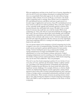 Why put applications and data in the cloud? Lots of reasons, depending on
who you are: If you’re just writing a document or working from home,
then you can probably find online apps to do the trick without buying
expensive office software. If you’re an IT guy, even better—the cloud
makes computing easier to manage, drives down costs (as compared to
PCs and dedicated servers), and allows end-users to gain access to a
broader range of applications and services. Sure, PCs and dedicated servers
have served us well, but not without problems: They crash; they require us
to buy, manually install, upgrade and uninstall expensive software; they
become bloated, slow and loaded with viruses. Wouldn’t it be so much
better if someone else could take care of all the hassles? With cloud
computing, we “rent” only what we need and somebody else manages the
dirty work. Ask any IT person about their work schedule, and you'll find
out quickly that expectations and workload often exceed the reasonable
amount of time anybody really wants to work. And more importantly, ask
the CFO who signs the paychecks. Do they want to cut costs? Absolutely.
And cloud computing will do it—cutting costs while giving the IT staff a
break at the same time.
An even greater impact in the emergence of cloud computing may be that
it inspires a new wave of entrepreneurship. Nowadays, thanks to the cloud,
nearly anyone can launch a genuine global business for mere pocket
change. Venture funding has given way to back-pocket funding, and
startup entrepreneurs no longer need $100,000 to hire a system
administrator, or to buy new business software and servers. Today’s
emerging entrepreneurs can do everything over the Internet, and without
the burden of huge up-front capital expenditures. With cloud computing,
they can do more than collaborate. They can participate.
This isn’t to say that cloud computing is perfect. It’s not. In fact, it’s not
even close. It’s new, and there are thousands of kinks to still be worked
out. According to the National Institute of Standards and Technology
(NIST) Computer Security Division, the cloud model still suffers from
significant security challenges. For example, Software as a Service (SaaS)
vendors are implementing disparate security approaches, raising critical
questions about where data is hosted, international privacy laws, exposure
of data to foreign entities, nonstandard authentication and leaks in multi-
tenant architectures. These security concerns are putting mission critical
data at risk, while slowing the adoption of cloud computing technologies.
That’s why NIST is such an important contributor to the future of cloud
computing.




                                      7
 