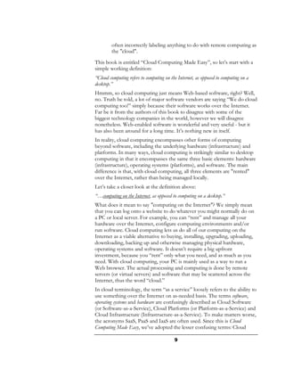 often incorrectly labeling anything to do with remote computing as
        the "cloud".
This book is entitled “Cloud Computing Made Easy”, so let’s start with a
simple working definition:
“Cloud computing refers to computing on the Internet, as opposed to computing on a
desktop.”
Hmmm, so cloud computing just means Web-based software, right? Well,
no. Truth be told, a lot of major software vendors are saying “We do cloud
computing too!” simply because their software works over the Internet.
Far be it from the authors of this book to disagree with some of the
biggest technology companies in the world, however we will disagree
nonetheless. Web-enabled software is wonderful and very useful - but it
has also been around for a long time. It’s nothing new in itself.
In reality, cloud computing encompasses other forms of computing
beyond software, including the underlying hardware (infrastructure) and
platforms. In many ways, cloud computing is strikingly similar to desktop
computing in that it encompasses the same three basic elements: hardware
(infrastructure), operating systems (platforms), and software. The main
difference is that, with cloud computing, all three elements are "rented"
over the Internet, rather than being managed locally.
Let’s take a closer look at the definition above:
“…computing on the Internet, as opposed to computing on a desktop.”
What does it mean to say "computing on the Internet"? We simply mean
that you can log onto a website to do whatever you might normally do on
a PC or local server. For example, you can “rent” and manage all your
hardware over the Internet, configure computing environments and/or
run software. Cloud computing lets us do all of our computing on the
Internet as a viable alternative to buying, installing, upgrading, uploading,
downloading, backing up and otherwise managing physical hardware,
operating systems and software. It doesn’t require a big upfront
investment, because you “rent” only what you need, and as much as you
need. With cloud computing, your PC is mainly used as a way to run a
Web browser. The actual processing and computing is done by remote
servers (or virtual servers) and software that may be scattered across the
Internet, thus the word “cloud.”
In cloud terminology, the term “as a service” loosely refers to the ability to
use something over the Internet on as-needed basis. The terms software,
operating systems and hardware are confusingly described as Cloud Software
(or Software-as-a-Service), Cloud Platforms (or Platform-as-a-Service) and
Cloud Infrastructure (Infrastructure-as-a-Service). To make matters worse,
the acronyms SaaS, PaaS and IaaS are often used. Since this is Cloud
Computing Made Easy, we’ve adopted the lesser confusing terms: Cloud

                                          9
 