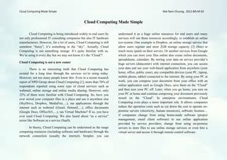 Cloud Computing Made Simple                                                                              Mai Nam Chuong, 2012-BIS-M-02


                                                 Cloud Computing Made Simple

       Cloud Computing is being introduced widely to end users by      understand it as a huge online resources for end users and many
not only professional IT consulting companies but also IT hardware     services will use these resources accordingly, to establish an online
manufacturers. However, for a lot of users, Cloud Computing is still   eco-system. One example is Dropbox, an online storage service that
somehow “fuzzy”, it’s something in the “sky”. Actually, Cloud          allow users register and store 2GB storage capacity [2] (free) or
Computing is not something strange. It’s quite familiar with us.       much more (paid) on their servers. Or another services from Google
We’re using it every day but we may not know it’s the “Cloud”!         which you can store your files online also create online documents,
                                                                       spreadsheets, calendars. By storing your data on service provider’s
Cloud Computing is not a new comer                                     huge servers (datacenter) with internet connection, you can access
        There is an interesting truth that Cloud Computing has         your data and use your web-based application from anywhere (your
existed for a long time through the services we’re using today.        home, office, public zone), any compatible devices (your PC, laptop,
However, not too many people know this. Even in a recent research      mobile phone, tablet) connected to the internet. By using your PC at
report of NPD Group about Cloud Computing [1], more than 76% of        work, you can compose your document from your office with an
respondents reported using some type of cloud services such as         online application such as Google Docs, save them on the “Cloud”
webmail, online storage and online media sharing. However, only        and then turn your PC off. Later, when you go home, you turn on
22% of them were familiar with Cloud Computing. So, have you           your PC at home and continue composing your document previously
ever stored your computer files in a place and use it anywhere else    stored on the “Cloud”. In enterprise environments, Cloud
(SkyDrive, Dropbox, MediaFire,…), ran applications through the         Computing even plays a more important role. It allows companies
internet such as webmail (Gmail, Hotmail,…), office documents          reduce the operation costs such as cut down the cost to operate on-
(Google Docs, Office365,…), ran Virtual Machine? If so, you have       premise servers (electricity, human resources), software licenses…
ever used Cloud Computing. We also heard about “as a service”          if companies change from using home-made software (project
terms like Software as a service (SaaS).                               management, email client software) to use online application
                                                                       provided by service providers; change from using on-premise
      In theory, Cloud Computing can be understood as the usage        servers to store files to use online storage services or even hire a
computing resources (including software and hardware) through the      virtual server and access it through remote control software.
network connection (usually the internet). Simpler, you can
 