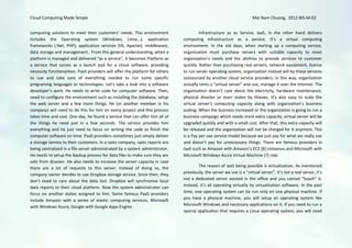 Cloud Computing Made Simple                                                                                            Mai Nam Chuong, 2012-BIS-M-02


computing solutions to meet their customers’ needs. This environment                    Infrastructure as as Service, IaaS, in the other hand delivers
includes the Operating system (Windows, Linux…), application                   computing infrastructure as a service. It’s a virtual computing
frameworks (.Net, PHP); application services (IIS, Apache); middleware;        environment. In the old days, when starting up a computing service,
data storage and management. From this general understanding, when a           organization must purchase servers with suitable capacity to meet
platform is managed and delivered “as a service”, it becomes Platform as       organization’s needs and the abilities to provide services to customer
a service that serves as a launch pad for a cloud software, providing          quickly. Rather than purchasing real servers, network equipment, license
necessity functionalities. PaaS providers will offer the platform for others   to run server operating system, organization instead will by these services
to use and take care of everything needed to run some specific                 outsourced by another cloud service providers. In this way, organization
programing languages or technologies. Let’s take a look into a software        actually rents a “virtual server” and use, manage it over the internet. The
developer’s work. He needs to write code for computer software. Then,          organization doesn’t care about the electricity, hardware maintenance,
need to configure the environment such as installing the database, setup       physical disaster or even stolen by thieves. It’s also easy to scale the
the web server and a few more things. He (or another member in his             virtual server’s computing capacity along with organization’s business
company) will need to do this for him on every project and this process        scaling. When the business increased or the organization is going to run a
takes time and cost. One day, he found a service that can offer him all of     business campaign which needs more extra capacity, virtual server will be
the things he need just in a few seconds. The service provides him             upgraded quickly and with a small cost. After that, this extra capacity will
everything and he just need to focus on writing the code to finish the         be released and the organization will not be charged for it anymore. This
computer software on time. PaaS providers sometimes just simply deliver        is a Pay per use service model because we just pay for what we really use
a storage service to their customers. In a sales company, sales reports are    and doesn’t pay for unnecessary things. There are famous providers in
being centralized in a file server administrated by a system administrator.    IaaS such as Amazon with Amazon’s EC2 [6] instances and Microsoft with
He needs to setup the backup process for data files to make sure they are      Microsoft Windows Azure Virtual Machine [7] role.
safe from disaster. He also needs to increase the server capacity in case
there are a lot of requests to this server. Instead of doing so, the                   The reason of IaaS being possible is virtualization. As mentioned
company owner decides to use Dropbox storage service. Since then, they         previously, the server we use is a “virtual server”. It’s not a real server, it’s
                                                                               not a dedicated server existed in the office and you cannot “touch” it.
don’t need to care about the data lost. Dropbox will synchronize local
data reports to their cloud platform. Now the system administrator can         Instead, it’s all operating virtually by virtualization software. In the past
focus on another duties assigned to him. Some famous PaaS providers            time, one operating system can be run only on one physical machine. If
include Amazon with a series of elastic computing services, Microsoft          you have a physical machine, you will setup an operating system like
with Windows Azure, Google with Google Apps Engine.                            Microsoft Windows and necessary applications on it. If you need to run a
                                                                               special application that requires a Linux operating system, you will need
 