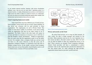 Cloud Computing Made Simple                                                                                             Mai Nam Chuong, 2012-BIS-M-02


to use another physical machine. However, with server virtualization
software, now a day we can run more than 1 operating system in a
physical machine. In reality, Infrastructure as a service is not limited to a
single server but rather it relies on a series of servers on a datacenter.
Any user can scale up to use extra computing capacity when needed. One
virtual server can be cloned as many as the user needs.

Cloud Computing Deployment models

        Each organization may have different use of Cloud services.
Some purchase strong servers and run several virtual machines on
that server and resources will be used privately in those
organizations. This deployment, we call it Private Cloud. This
model of cloud doesn’t public to everybody. It just serves locally              Figure 3: Cloud Computing deployment models

within an organization and may be put under control of an IT                    Privacy and security on the Cloud
department. The Public Cloud, in the other hand, will expose its
services and share its resources to everyone to use it with free or                    By using Cloud services, we’re using our data remotely. In
paid like Dropbox, Gmail, and Hotmail… Within an organization,                  other words, our data is being managed and secured by the
there are some cases that the organization needs to use the public              providers. Many questions come up but the most important one is
services. For example, when a company builds up a private cloud                 how secure our data is. We don’t control our data. Will it be lost?
and there is a file server. However, in this file server, the IT                Can our data be leaked? Is there any unauthorized access to our
department configures Dropbox to synchronize local data files to                data? Those concerns are amongst Cloud Computing challenges.
Dropbox storage service. In this model, a private cloud (company                Almost Cloud providers will have a commitment to protect
based cloud) uses services from public cloud (Dropbox) and we call              customers’ data on the cloud but don’t provide the information of
it a Hybrid cloud, a mixture of Private and Public cloud.                       how they protect them. So, while choosing the right provider,
                                                                                organization almost based on provider’s profile and trust.
 