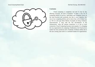 Cloud Computing Made Simple                                     Mai Nam Chuong, 2012-BIS-M-02


                              Conclusion

                                      Cloud computing is completely real and it’s day by day
                              affecting everyone, all areas of business. It opens a new era of
                              computing based on services. Individuals and companies focus on
                              the main business and somebody else that is more expertise take
                              care of our computing abilities and we know they will do better than
                              us. We’re in the age where billions of people are being wirelessly
                              interconnected. A long with the fast development of the
                              infrastructure, when the internet connection is as fast as local
                              connection, Cloud Computing becomes more popular. It is changing
                              the way organizations do computing. Furthermore, the Cloud service
                              market has been predicted with a hundreds of billions dollars [8] in
                              the next coming years and it is a potential market for organizations.
 