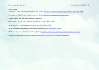 Cloud Computing Made Simple                                                                                      Mai Nam Chuong, 2012-BIS-M-02


References
[1] NPD Group. (2011, September) Involving Technology. [Online]. https://www.npd.com/wps/portal/npd/us/news/press-releases/pr_110809

[2] Dropbox, Inc. (2013, February) Dropbox pricing term. [Online]. https://www.dropbox.com/terms#pricing_terms

[3] Kevin Roebuck, SaaS: High impact technology.: Tebbo, 2011.

[4] Benioff Marc and Carlye Adler, Behind the Cloud, 1st ed.: Jossey-Bass, October 2009.

[5] Blacharski Dan and Landis Cary, Cloud Computing Made Easy.: lulu.com, 2010.

[6] Inc. Amazon Web Service. Amazon Elastic Compute Cloud. [Online]. http://aws.amazon.com/ec2/

[7] Microsoft Corporation. Windows Azure VM role. [Online]. http://www.windowsazure.com/en-us/home/scenarios/virtual-machines/

[8] Gartner, Inc. (2013) Gartner report on Cloud service. [Online]. http://www.gartner.com/newsroom/id/2163616
 