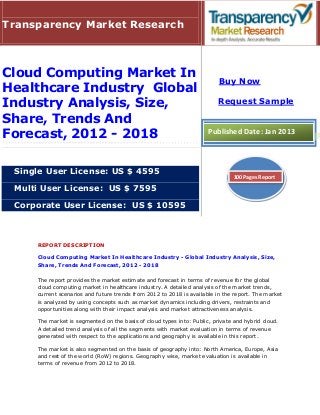 Transparency Market Research



Cloud Computing Market In
                                                                         Buy Now
Healthcare Industry Global
Industry Analysis, Size,                                                 Request Sample

Share, Trends And
Forecast, 2012 - 2018                                                Published Date: Jan 2013



 Single User License: US $ 4595
                                                                               100 Pages Report

 Multi User License: US $ 7595

 Corporate User License: US $ 10595



     REPORT DESCRIPTION

     Cloud Computing Market In Healthcare Industry - Global Industry Analysis, Size,
     Share, Trends And Forecast, 2012 - 2018

     The report provides the market estimate and forecast in terms of revenue for the global
     cloud computing market in healthcare industry. A detailed analysis of the market trends,
     current scenarios and future trends from 2012 to 2018 is available in the report. The market
     is analyzed by using concepts such as market dynamics including drivers, restraints and
     opportunities along with their impact analysis and market attractiveness analysis.

     The market is segmented on the basis of cloud types into: Public, private and hybrid cloud.
     A detailed trend analysis of all the segments with market evaluation in terms of revenue
     generated with respect to the applications and geography is available in this report.

     The market is also segmented on the basis of geography into: North America, Europe, Asia
     and rest of the world (RoW) regions. Geography wise, market evaluation is available in
     terms of revenue from 2012 to 2018.
 