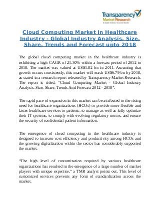 Cloud Computing Market In Healthcare
Industry - Global Industry Analysis, Size,
Share, Trends and Forecast upto 2018
The global cloud computing market in the healthcare industry is
exhibiting a high CAGR of 21.30% within a forecast period of 2012 to
2018. The market was valued at US$1.82 bn in 2011. Assuming that
growth occurs consistently, this market will reach US$6.79 bn by 2018,
as stated in a research report released by Transparency Market Research.
The report is titled, “Cloud Computing Market - Global Industry
Analysis, Size, Share, Trends And Forecast 2012 - 2018”.
The rapid pace of expansion in this market can be attributed to the rising
need for healthcare organizations (HCOs) to provide more flexible and
faster healthcare services to patients, to manage as well as fully optimize
their IT systems, to comply with evolving regulatory norms, and ensure
the security of confidential patient information.
The emergence of cloud computing in the healthcare industry is
designed to increase cost efficiency and productivity among HCOs and
the growing digitalization within the sector has considerably supported
the market.
“The high level of customization required by various healthcare
organizations has resulted in the emergence of a large number of market
players with unique expertise,” a TMR analyst points out. This level of
customized services prevents any form of standardization across the
market.
 