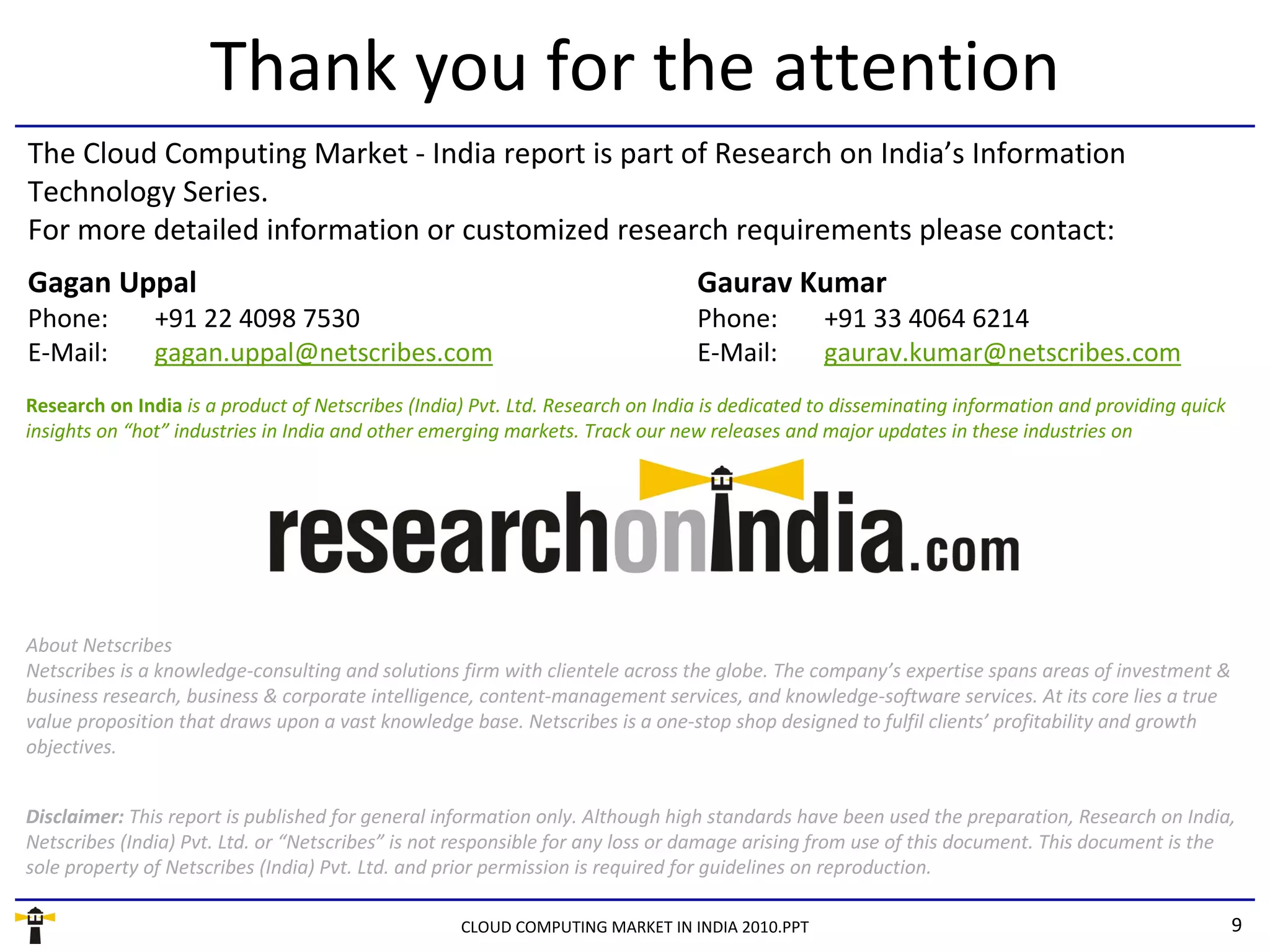 Thank you for the attention
The Cloud Computing Market - India report is part of Research on India’s Information
Technology Series.
For more detailed information or customized research requirements please contact:
Gagan Uppal                                                                    Gaurav Kumar
Phone:         +91 22 4098 7530                                                Phone:         +91 33 4064 6214
E-Mail:        gagan.uppal@netscribes.com                                      E-Mail:        gaurav.kumar@netscribes.com
Research on India is a product of Netscribes (India) Pvt. Ltd. Research on India is dedicated to disseminating information and providing quick
insights on “hot” industries in India and other emerging markets. Track our new releases and major updates in these industries on




About Netscribes
Netscribes is a knowledge-consulting and solutions firm with clientele across the globe. The company’s expertise spans areas of investment &
business research, business & corporate intelligence, content-management services, and knowledge-software services. At its core lies a true
value proposition that draws upon a vast knowledge base. Netscribes is a one-stop shop designed to fulfil clients’ profitability and growth
objectives.


Disclaimer: This report is published for general information only. Although high standards have been used the preparation, Research on India,
Netscribes (India) Pvt. Ltd. or “Netscribes” is not responsible for any loss or damage arising from use of this document. This document is the
sole property of Netscribes (India) Pvt. Ltd. and prior permission is required for guidelines on reproduction.

                                                   CLOUD COMPUTING MARKET IN INDIA 2010.PPT                                                      9
 