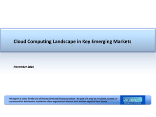 Cloud Computing Landscape in Key Emerging Markets



     November 2010




This report is solely for the use of Zinnov client and Zinnov personnel. No part of it may be circulated, quoted, or
reproduced for distribution outside the client organization without prior written approval from Zinnov
 