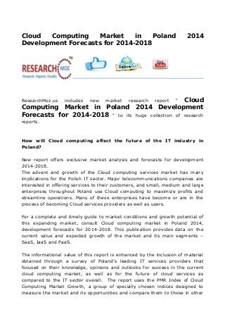 Cloud Computing Market in Poland 2014
Development Forecasts for 2014-2018
  
ResearchMoz.us includes new market research report " Cloud
Computing Market in Poland 2014 Development
Forecasts for 2014-2018 " to its huge collection of research
reports.
How will Cloud computing affect the future of the IT industry in
Poland?
New report offers exclusive market analysis and forecasts for development
2014-2018.
The advent and growth of the Cloud computing services market has many
implications for the Polish IT sector. Major telecommunications companies are
interested in offering services to their customers, and small, medium and large
enterprises throughout Poland use Cloud computing to maximize profits and
streamline operations. Many of these enterprises have become or are in the
process of becoming Cloud services providers as well as users.
For a complete and timely guide to market conditions and growth potential of
this expanding market, consult Cloud computing market in Poland 2014,
development forecasts for 2014-2018. This publication provides data on the
current value and expected growth of the market and its main segments –
SaaS, IaaS and PaaS.
The informational value of this report is enhanced by the inclusion of material
obtained through a survey of Poland’s leading IT services providers that
focused on their knowledge, opinions and outlooks for success in the current
cloud computing market, as well as for the future of cloud services as
compared to the IT sector overall. The report uses the PMR Index of Cloud
Computing Market Growth, a group of specially chosen indices designed to
measure the market and its opportunities and compare them to those in other
 