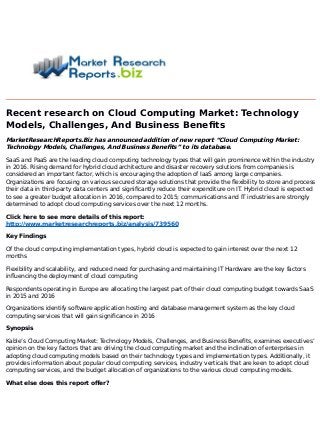 Recent research on Cloud Computing Market: Technology
Models, Challenges, And Business Benefits
MarketResearchReports.Biz has announced addition of new report “Cloud Computing Market:
Technology Models, Challenges, And Business Benefits” to its database.
SaaS and PaaS are the leading cloud computing technology types that will gain prominence within the industry
in 2016. Rising demand for hybrid cloud architecture and disaster recovery solutions from companies is
considered an important factor, which is encouraging the adoption of IaaS among large companies.
Organizations are focusing on various secured storage solutions that provide the flexibility to store and process
their data in third-party data centers and significantly reduce their expenditure on IT. Hybrid cloud is expected
to see a greater budget allocation in 2016, compared to 2015; communications and IT industries are strongly
determined to adopt cloud computing services over the next 12 months.
Click here to see more details of this report:
http://www.marketresearchreports.biz/analysis/739560
Key Findings
Of the cloud computing implementation types, hybrid cloud is expected to gain interest over the next 12
months
Flexibility and scalability, and reduced need for purchasing and maintaining IT Hardware are the key factors
influencing the deployment of cloud computing
Respondents operating in Europe are allocating the largest part of their cloud computing budget towards SaaS
in 2015 and 2016
Organizations identify software application hosting and database management system as the key cloud
computing services that will gain significance in 2016
Synopsis
Kable’s Cloud Computing Market: Technology Models, Challenges, and Business Benefits, examines executives’
opinion on the key factors that are driving the cloud computing market and the inclination of enterprises in
adopting cloud computing models based on their technology types and implementation types. Additionally, it
provides information about popular cloud computing services, industry verticals that are keen to adopt cloud
computing services, and the budget allocation of organizations to the various cloud computing models.
What else does this report offer?
 