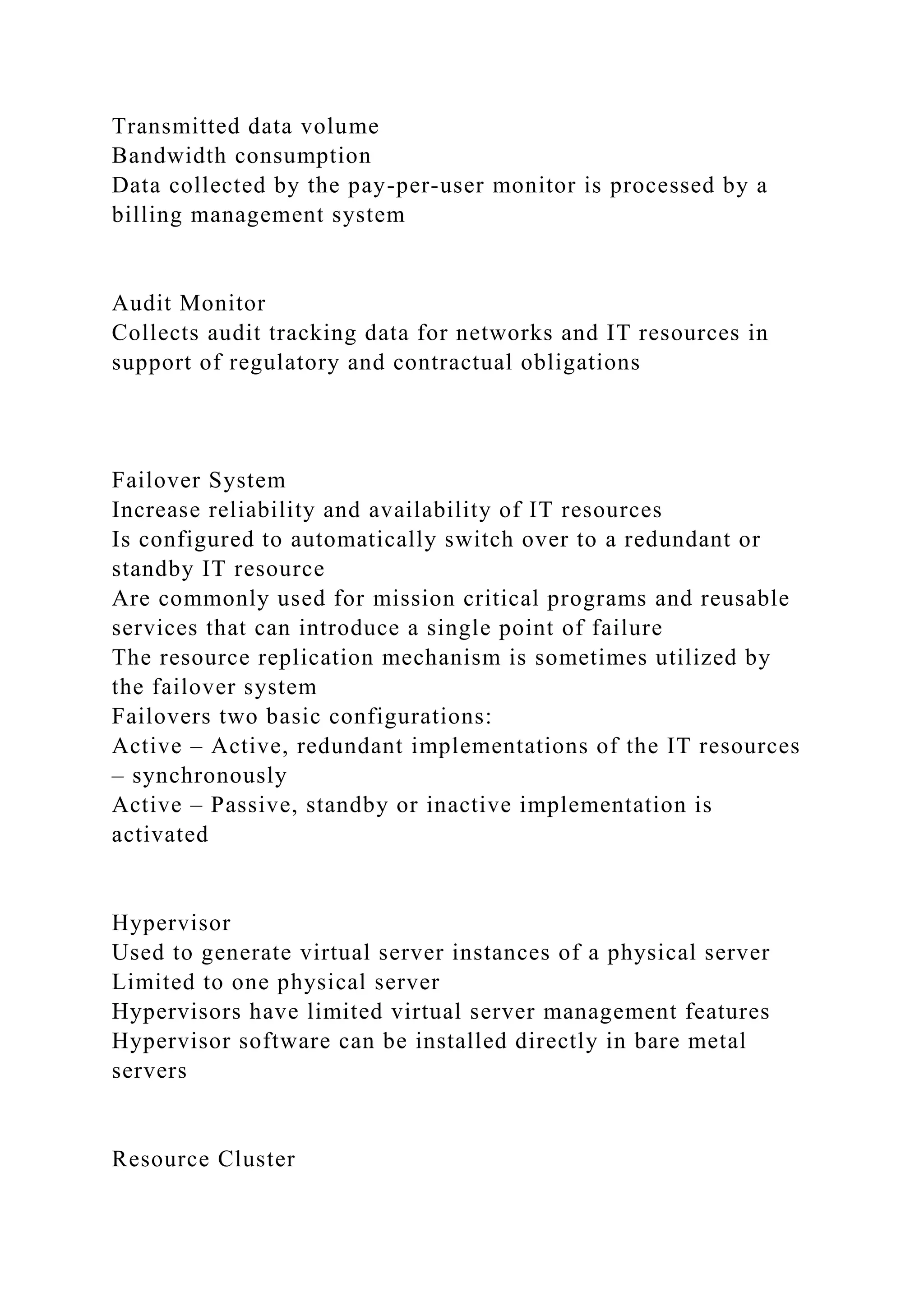 Transmitted data volume
Bandwidth consumption
Data collected by the pay-per-user monitor is processed by a
billing management system
Audit Monitor
Collects audit tracking data for networks and IT resources in
support of regulatory and contractual obligations
Failover System
Increase reliability and availability of IT resources
Is configured to automatically switch over to a redundant or
standby IT resource
Are commonly used for mission critical programs and reusable
services that can introduce a single point of failure
The resource replication mechanism is sometimes utilized by
the failover system
Failovers two basic configurations:
Active – Active, redundant implementations of the IT resources
– synchronously
Active – Passive, standby or inactive implementation is
activated
Hypervisor
Used to generate virtual server instances of a physical server
Limited to one physical server
Hypervisors have limited virtual server management features
Hypervisor software can be installed directly in bare metal
servers
Resource Cluster
 