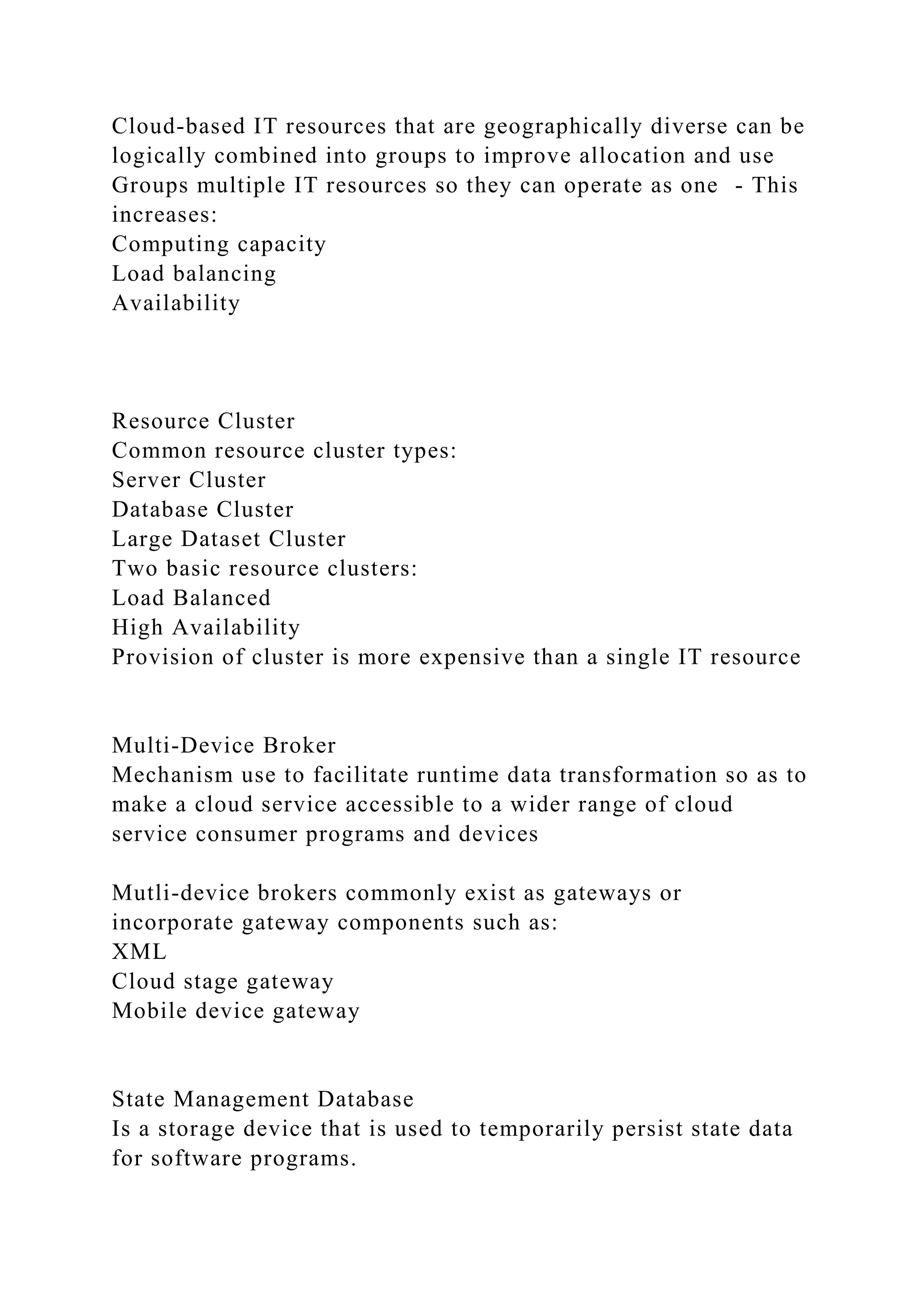 Cloud-based IT resources that are geographically diverse can be
logically combined into groups to improve allocation and use
Groups multiple IT resources so they can operate as one - This
increases:
Computing capacity
Load balancing
Availability
Resource Cluster
Common resource cluster types:
Server Cluster
Database Cluster
Large Dataset Cluster
Two basic resource clusters:
Load Balanced
High Availability
Provision of cluster is more expensive than a single IT resource
Multi-Device Broker
Mechanism use to facilitate runtime data transformation so as to
make a cloud service accessible to a wider range of cloud
service consumer programs and devices
Mutli-device brokers commonly exist as gateways or
incorporate gateway components such as:
XML
Cloud stage gateway
Mobile device gateway
State Management Database
Is a storage device that is used to temporarily persist state data
for software programs.
 