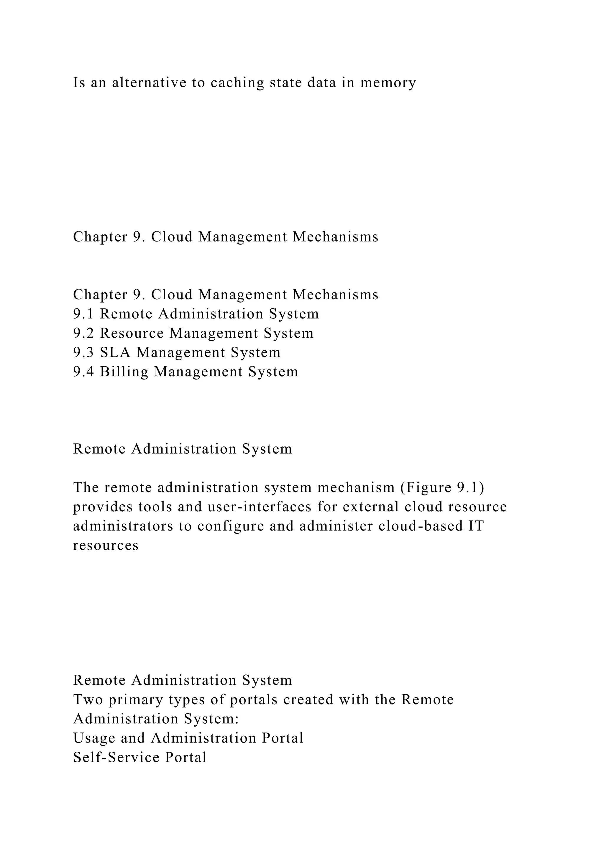 Is an alternative to caching state data in memory
Chapter 9. Cloud Management Mechanisms
Chapter 9. Cloud Management Mechanisms
9.1 Remote Administration System
9.2 Resource Management System
9.3 SLA Management System
9.4 Billing Management System
Remote Administration System
The remote administration system mechanism (Figure 9.1)
provides tools and user-interfaces for external cloud resource
administrators to configure and administer cloud-based IT
resources
Remote Administration System
Two primary types of portals created with the Remote
Administration System:
Usage and Administration Portal
Self-Service Portal
 
