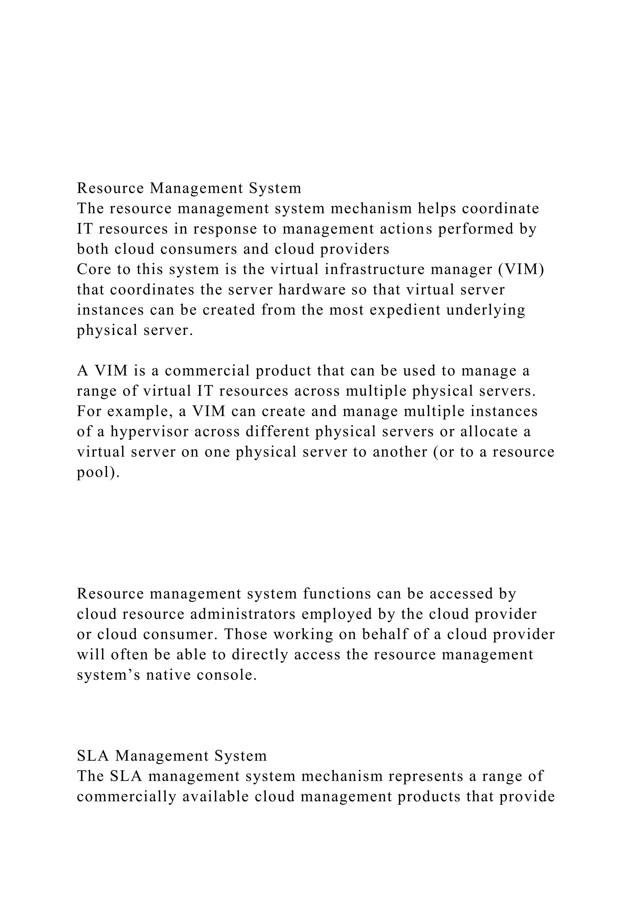 Resource Management System
The resource management system mechanism helps coordinate
IT resources in response to management actions performed by
both cloud consumers and cloud providers
Core to this system is the virtual infrastructure manager (VIM)
that coordinates the server hardware so that virtual server
instances can be created from the most expedient underlying
physical server.
A VIM is a commercial product that can be used to manage a
range of virtual IT resources across multiple physical servers.
For example, a VIM can create and manage multiple instances
of a hypervisor across different physical servers or allocate a
virtual server on one physical server to another (or to a resource
pool).
Resource management system functions can be accessed by
cloud resource administrators employed by the cloud provider
or cloud consumer. Those working on behalf of a cloud provider
will often be able to directly access the resource management
system’s native console.
SLA Management System
The SLA management system mechanism represents a range of
commercially available cloud management products that provide
 