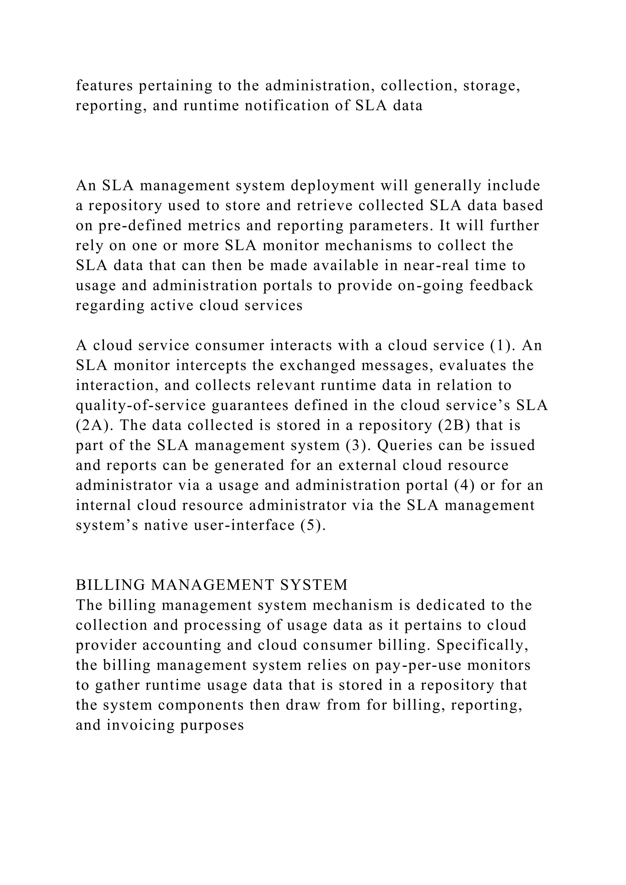 features pertaining to the administration, collection, storage,
reporting, and runtime notification of SLA data
An SLA management system deployment will generally include
a repository used to store and retrieve collected SLA data based
on pre-defined metrics and reporting parameters. It will further
rely on one or more SLA monitor mechanisms to collect the
SLA data that can then be made available in near-real time to
usage and administration portals to provide on-going feedback
regarding active cloud services
A cloud service consumer interacts with a cloud service (1). An
SLA monitor intercepts the exchanged messages, evaluates the
interaction, and collects relevant runtime data in relation to
quality-of-service guarantees defined in the cloud service’s SLA
(2A). The data collected is stored in a repository (2B) that is
part of the SLA management system (3). Queries can be issued
and reports can be generated for an external cloud resource
administrator via a usage and administration portal (4) or for an
internal cloud resource administrator via the SLA management
system’s native user-interface (5).
BILLING MANAGEMENT SYSTEM
The billing management system mechanism is dedicated to the
collection and processing of usage data as it pertains to cloud
provider accounting and cloud consumer billing. Specifically,
the billing management system relies on pay-per-use monitors
to gather runtime usage data that is stored in a repository that
the system components then draw from for billing, reporting,
and invoicing purposes
 