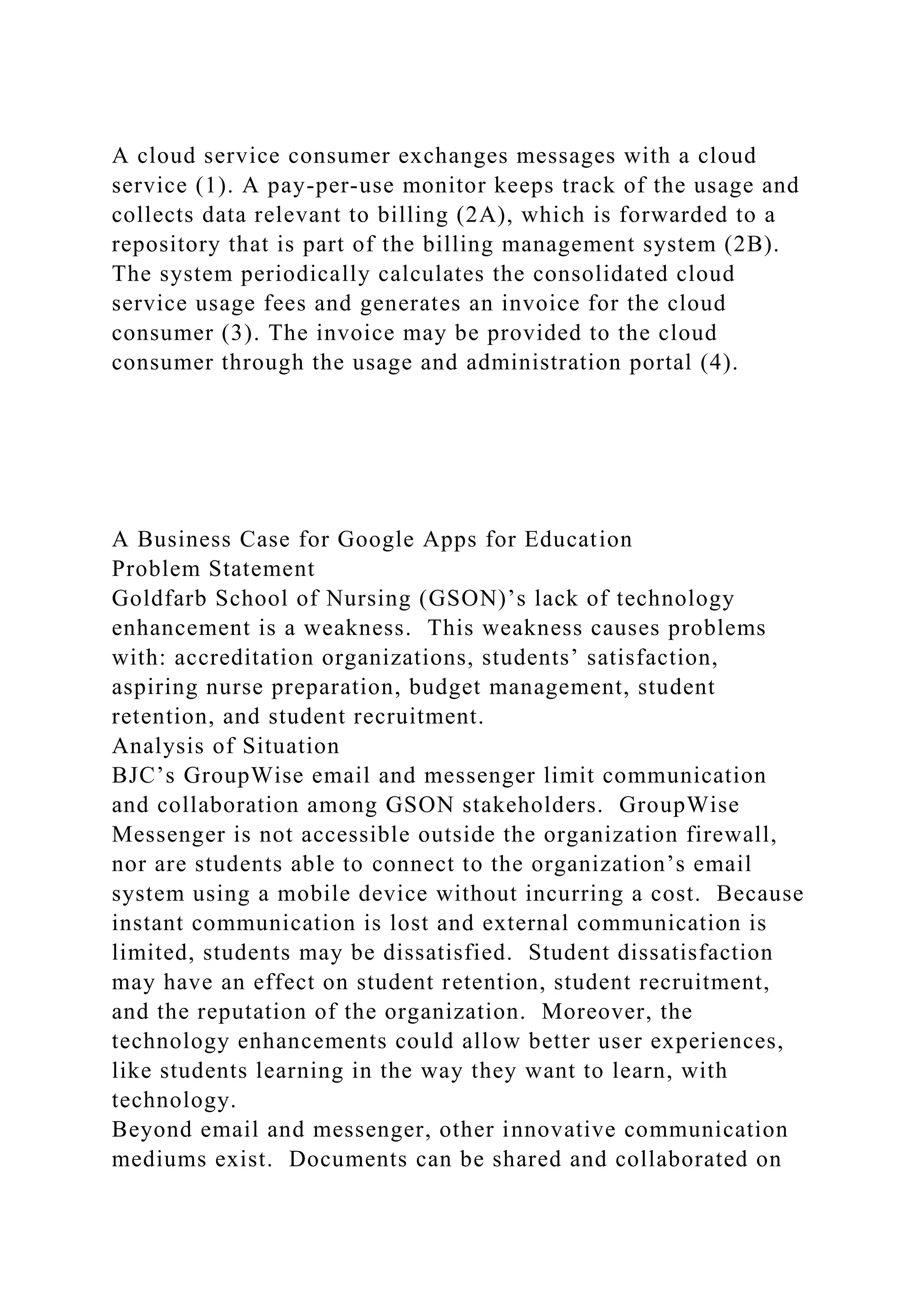 A cloud service consumer exchanges messages with a cloud
service (1). A pay-per-use monitor keeps track of the usage and
collects data relevant to billing (2A), which is forwarded to a
repository that is part of the billing management system (2B).
The system periodically calculates the consolidated cloud
service usage fees and generates an invoice for the cloud
consumer (3). The invoice may be provided to the cloud
consumer through the usage and administration portal (4).
A Business Case for Google Apps for Education
Problem Statement
Goldfarb School of Nursing (GSON)’s lack of technology
enhancement is a weakness. This weakness causes problems
with: accreditation organizations, students’ satisfaction,
aspiring nurse preparation, budget management, student
retention, and student recruitment.
Analysis of Situation
BJC’s GroupWise email and messenger limit communication
and collaboration among GSON stakeholders. GroupWise
Messenger is not accessible outside the organization firewall,
nor are students able to connect to the organization’s email
system using a mobile device without incurring a cost. Because
instant communication is lost and external communication is
limited, students may be dissatisfied. Student dissatisfaction
may have an effect on student retention, student recruitment,
and the reputation of the organization. Moreover, the
technology enhancements could allow better user experiences,
like students learning in the way they want to learn, with
technology.
Beyond email and messenger, other innovative communication
mediums exist. Documents can be shared and collaborated on
 