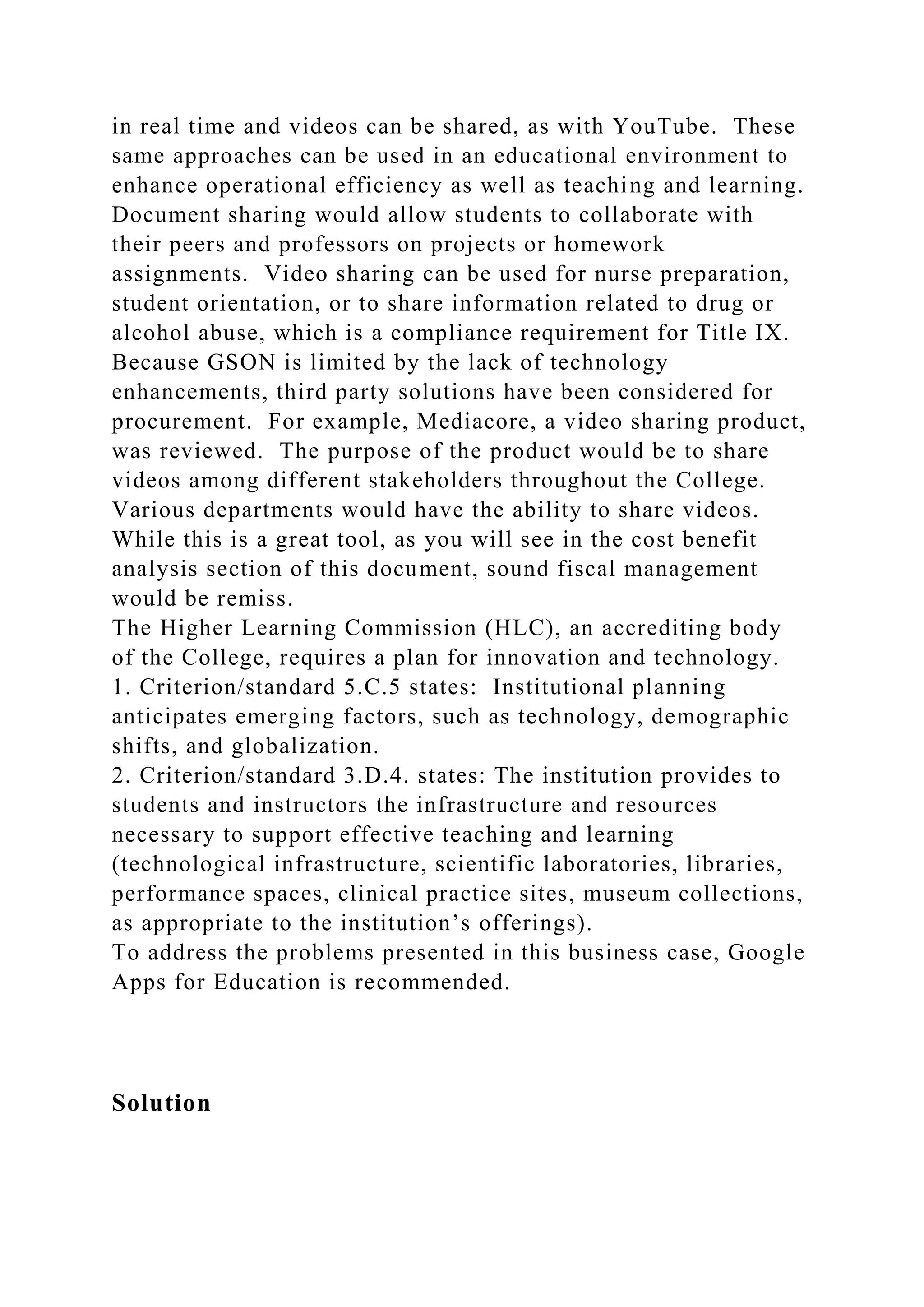in real time and videos can be shared, as with YouTube. These
same approaches can be used in an educational environment to
enhance operational efficiency as well as teaching and learning.
Document sharing would allow students to collaborate with
their peers and professors on projects or homework
assignments. Video sharing can be used for nurse preparation,
student orientation, or to share information related to drug or
alcohol abuse, which is a compliance requirement for Title IX.
Because GSON is limited by the lack of technology
enhancements, third party solutions have been considered for
procurement. For example, Mediacore, a video sharing product,
was reviewed. The purpose of the product would be to share
videos among different stakeholders throughout the College.
Various departments would have the ability to share videos.
While this is a great tool, as you will see in the cost benefit
analysis section of this document, sound fiscal management
would be remiss.
The Higher Learning Commission (HLC), an accrediting body
of the College, requires a plan for innovation and technology.
1. Criterion/standard 5.C.5 states: Institutional planning
anticipates emerging factors, such as technology, demographic
shifts, and globalization.
2. Criterion/standard 3.D.4. states: The institution provides to
students and instructors the infrastructure and resources
necessary to support effective teaching and learning
(technological infrastructure, scientific laboratories, libraries,
performance spaces, clinical practice sites, museum collections,
as appropriate to the institution’s offerings).
To address the problems presented in this business case, Google
Apps for Education is recommended.
Solution
 