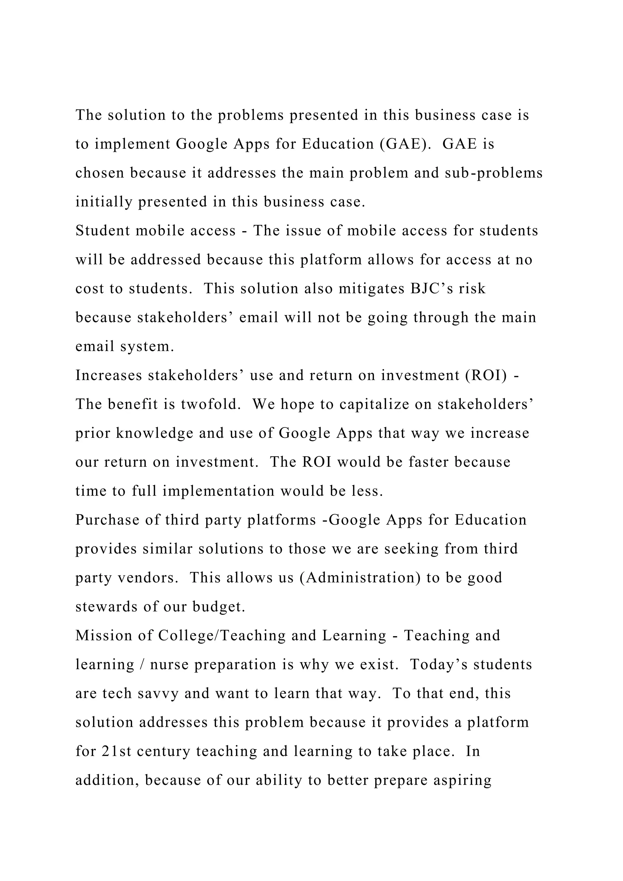 The solution to the problems presented in this business case is
to implement Google Apps for Education (GAE). GAE is
chosen because it addresses the main problem and sub-problems
initially presented in this business case.
Student mobile access - The issue of mobile access for students
will be addressed because this platform allows for access at no
cost to students. This solution also mitigates BJC’s risk
because stakeholders’ email will not be going through the main
email system.
Increases stakeholders’ use and return on investment (ROI) -
The benefit is twofold. We hope to capitalize on stakeholders’
prior knowledge and use of Google Apps that way we increase
our return on investment. The ROI would be faster because
time to full implementation would be less.
Purchase of third party platforms -Google Apps for Education
provides similar solutions to those we are seeking from third
party vendors. This allows us (Administration) to be good
stewards of our budget.
Mission of College/Teaching and Learning - Teaching and
learning / nurse preparation is why we exist. Today’s students
are tech savvy and want to learn that way. To that end, this
solution addresses this problem because it provides a platform
for 21st century teaching and learning to take place. In
addition, because of our ability to better prepare aspiring
 
