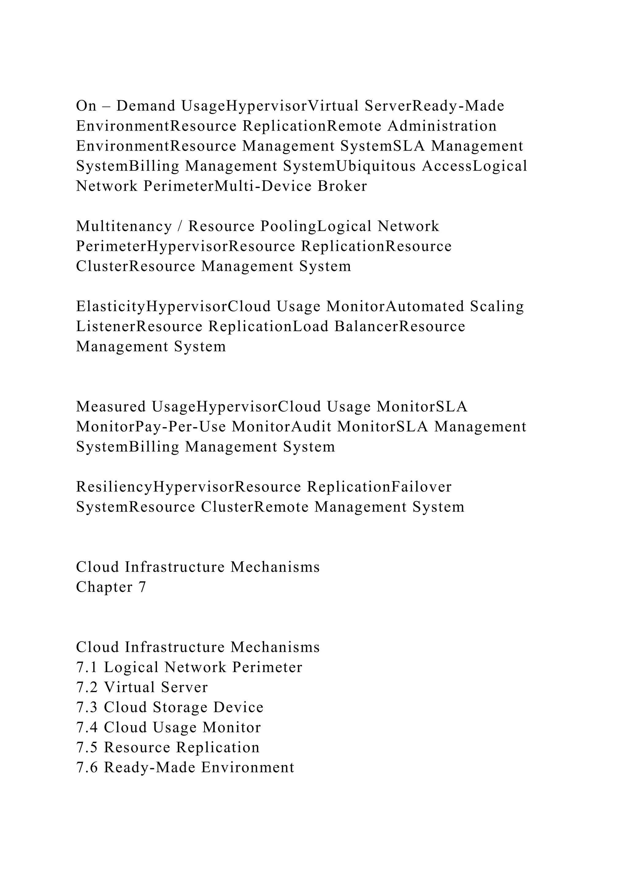 On – Demand UsageHypervisorVirtual ServerReady-Made
EnvironmentResource ReplicationRemote Administration
EnvironmentResource Management SystemSLA Management
SystemBilling Management SystemUbiquitous AccessLogical
Network PerimeterMulti-Device Broker
Multitenancy / Resource PoolingLogical Network
PerimeterHypervisorResource ReplicationResource
ClusterResource Management System
ElasticityHypervisorCloud Usage MonitorAutomated Scaling
ListenerResource ReplicationLoad BalancerResource
Management System
Measured UsageHypervisorCloud Usage MonitorSLA
MonitorPay-Per-Use MonitorAudit MonitorSLA Management
SystemBilling Management System
ResiliencyHypervisorResource ReplicationFailover
SystemResource ClusterRemote Management System
Cloud Infrastructure Mechanisms
Chapter 7
Cloud Infrastructure Mechanisms
7.1 Logical Network Perimeter
7.2 Virtual Server
7.3 Cloud Storage Device
7.4 Cloud Usage Monitor
7.5 Resource Replication
7.6 Ready-Made Environment
 