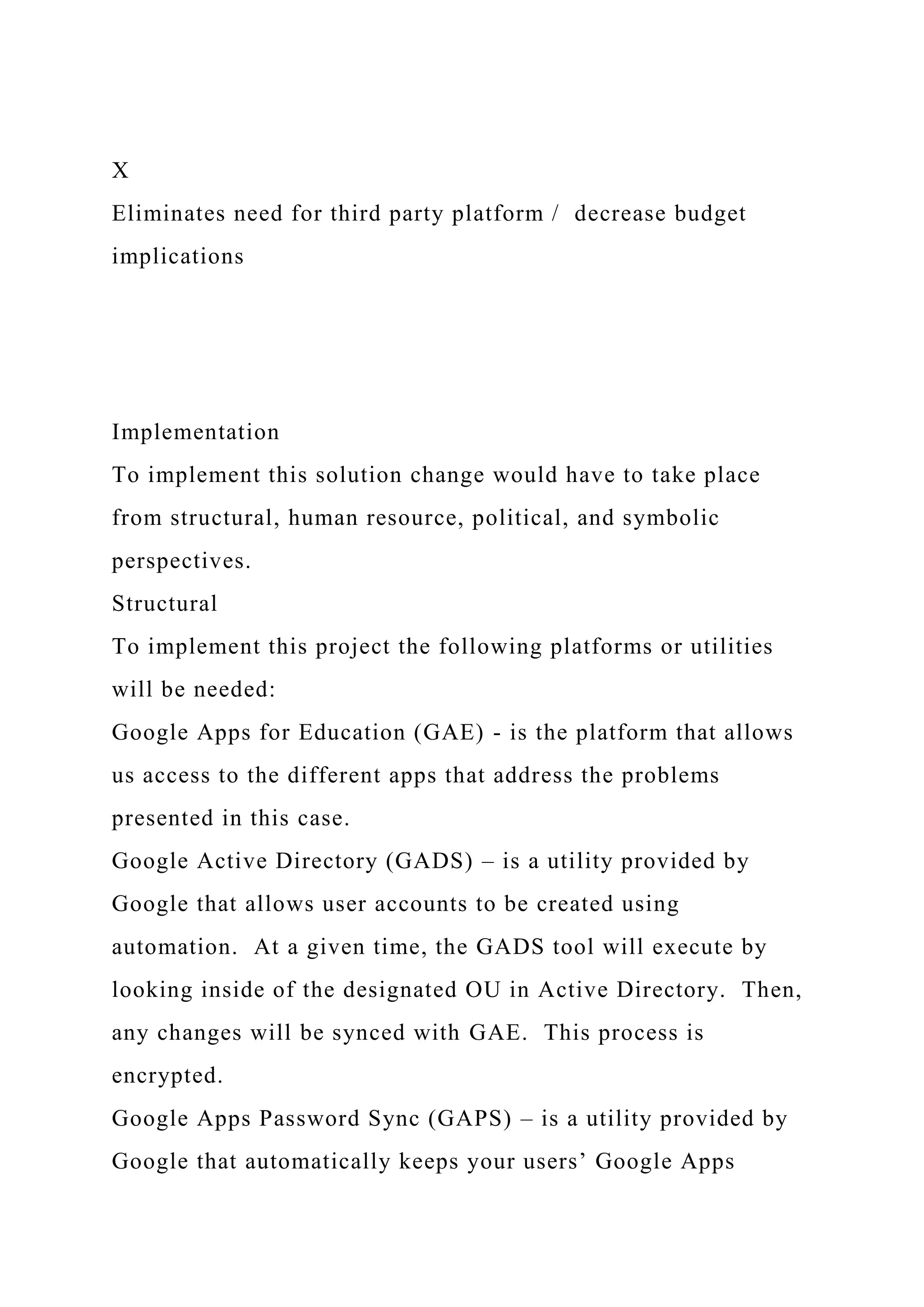 X
Eliminates need for third party platform / decrease budget
implications
Implementation
To implement this solution change would have to take place
from structural, human resource, political, and symbolic
perspectives.
Structural
To implement this project the following platforms or utilities
will be needed:
Google Apps for Education (GAE) - is the platform that allows
us access to the different apps that address the problems
presented in this case.
Google Active Directory (GADS) – is a utility provided by
Google that allows user accounts to be created using
automation. At a given time, the GADS tool will execute by
looking inside of the designated OU in Active Directory. Then,
any changes will be synced with GAE. This process is
encrypted.
Google Apps Password Sync (GAPS) – is a utility provided by
Google that automatically keeps your users’ Google Apps
 