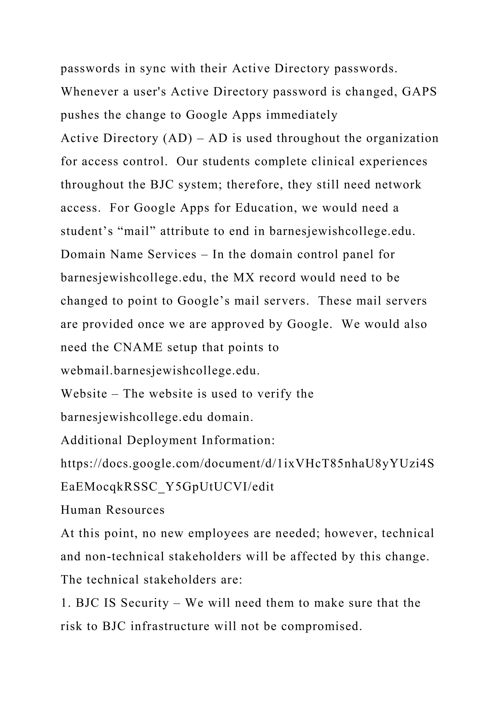 passwords in sync with their Active Directory passwords.
Whenever a user's Active Directory password is changed, GAPS
pushes the change to Google Apps immediately
Active Directory (AD) – AD is used throughout the organization
for access control. Our students complete clinical experiences
throughout the BJC system; therefore, they still need network
access. For Google Apps for Education, we would need a
student’s “mail” attribute to end in barnesjewishcollege.edu.
Domain Name Services – In the domain control panel for
barnesjewishcollege.edu, the MX record would need to be
changed to point to Google’s mail servers. These mail servers
are provided once we are approved by Google. We would also
need the CNAME setup that points to
webmail.barnesjewishcollege.edu.
Website – The website is used to verify the
barnesjewishcollege.edu domain.
Additional Deployment Information:
https://docs.google.com/document/d/1ixVHcT85nhaU8yYUzi4S
EaEMocqkRSSC_Y5GpUtUCVI/edit
Human Resources
At this point, no new employees are needed; however, technical
and non-technical stakeholders will be affected by this change.
The technical stakeholders are:
1. BJC IS Security – We will need them to make sure that the
risk to BJC infrastructure will not be compromised.
 