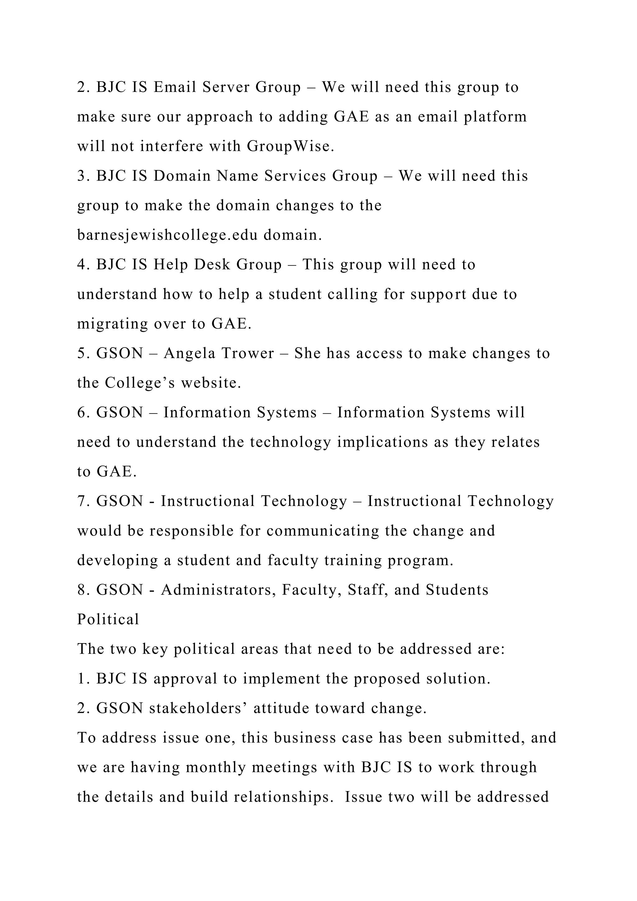 2. BJC IS Email Server Group – We will need this group to
make sure our approach to adding GAE as an email platform
will not interfere with GroupWise.
3. BJC IS Domain Name Services Group – We will need this
group to make the domain changes to the
barnesjewishcollege.edu domain.
4. BJC IS Help Desk Group – This group will need to
understand how to help a student calling for support due to
migrating over to GAE.
5. GSON – Angela Trower – She has access to make changes to
the College’s website.
6. GSON – Information Systems – Information Systems will
need to understand the technology implications as they relates
to GAE.
7. GSON - Instructional Technology – Instructional Technology
would be responsible for communicating the change and
developing a student and faculty training program.
8. GSON - Administrators, Faculty, Staff, and Students
Political
The two key political areas that need to be addressed are:
1. BJC IS approval to implement the proposed solution.
2. GSON stakeholders’ attitude toward change.
To address issue one, this business case has been submitted, and
we are having monthly meetings with BJC IS to work through
the details and build relationships. Issue two will be addressed
 