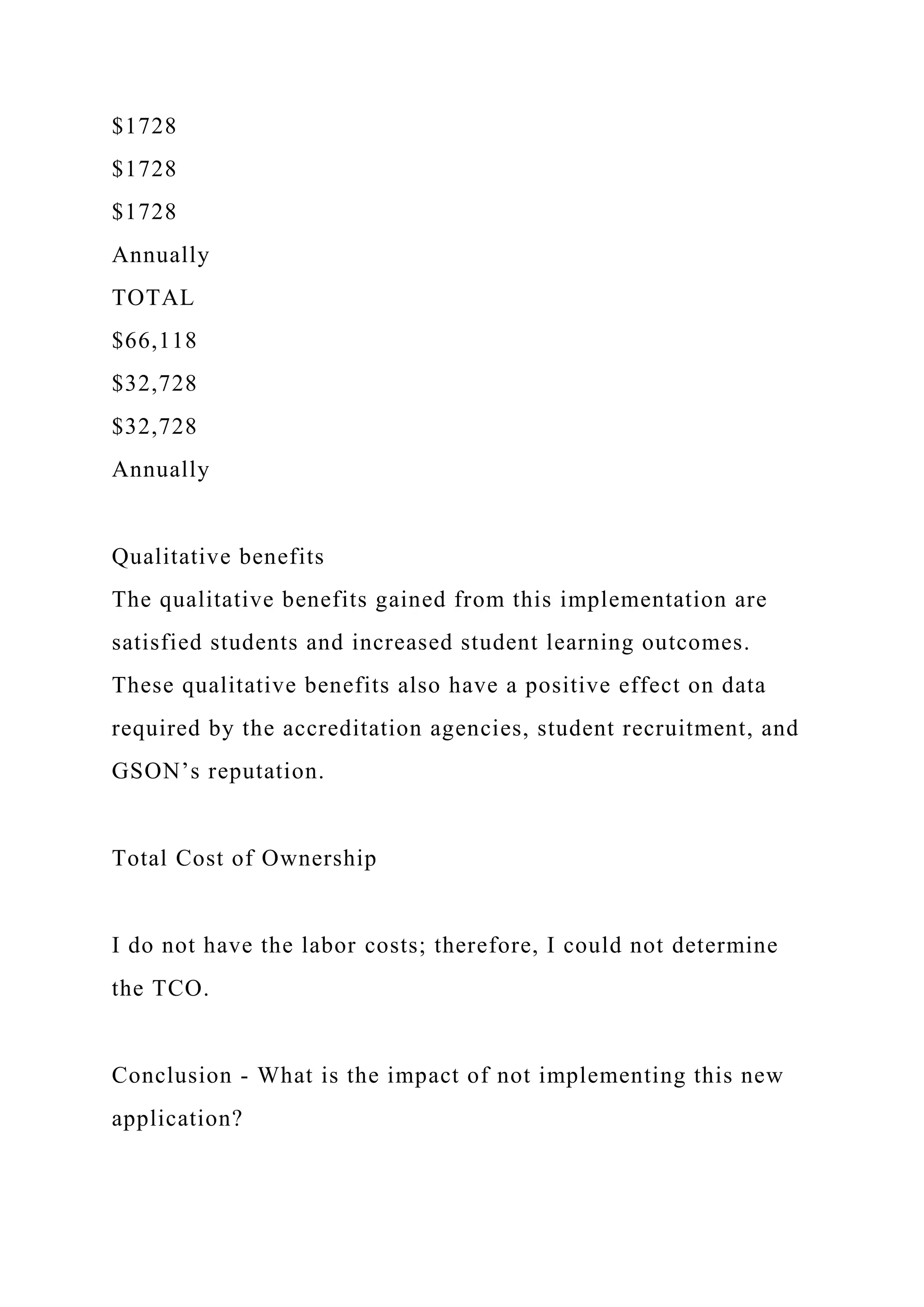 $1728
$1728
$1728
Annually
TOTAL
$66,118
$32,728
$32,728
Annually
Qualitative benefits
The qualitative benefits gained from this implementation are
satisfied students and increased student learning outcomes.
These qualitative benefits also have a positive effect on data
required by the accreditation agencies, student recruitment, and
GSON’s reputation.
Total Cost of Ownership
I do not have the labor costs; therefore, I could not determine
the TCO.
Conclusion - What is the impact of not implementing this new
application?
 