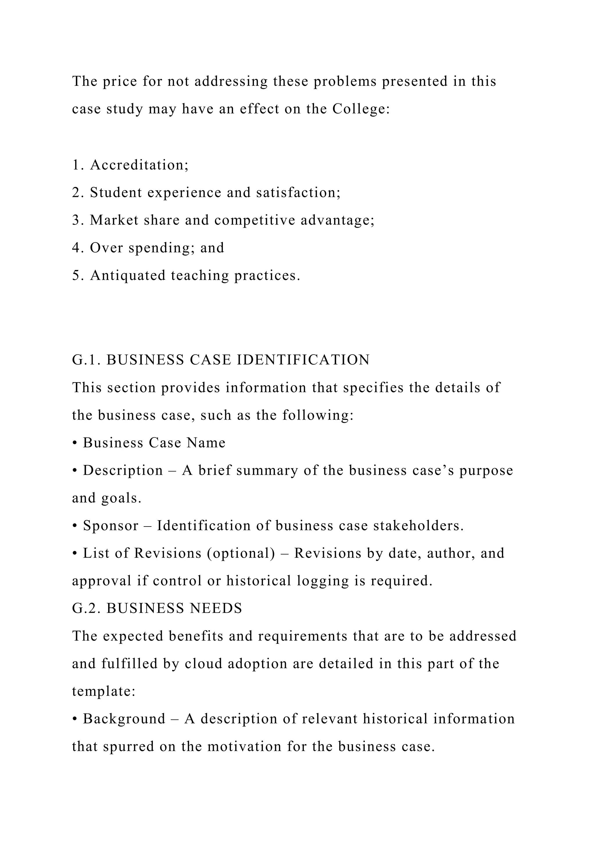 The price for not addressing these problems presented in this
case study may have an effect on the College:
1. Accreditation;
2. Student experience and satisfaction;
3. Market share and competitive advantage;
4. Over spending; and
5. Antiquated teaching practices.
G.1. BUSINESS CASE IDENTIFICATION
This section provides information that specifies the details of
the business case, such as the following:
• Business Case Name
• Description – A brief summary of the business case’s purpose
and goals.
• Sponsor – Identification of business case stakeholders.
• List of Revisions (optional) – Revisions by date, author, and
approval if control or historical logging is required.
G.2. BUSINESS NEEDS
The expected benefits and requirements that are to be addressed
and fulfilled by cloud adoption are detailed in this part of the
template:
• Background – A description of relevant historical information
that spurred on the motivation for the business case.
 