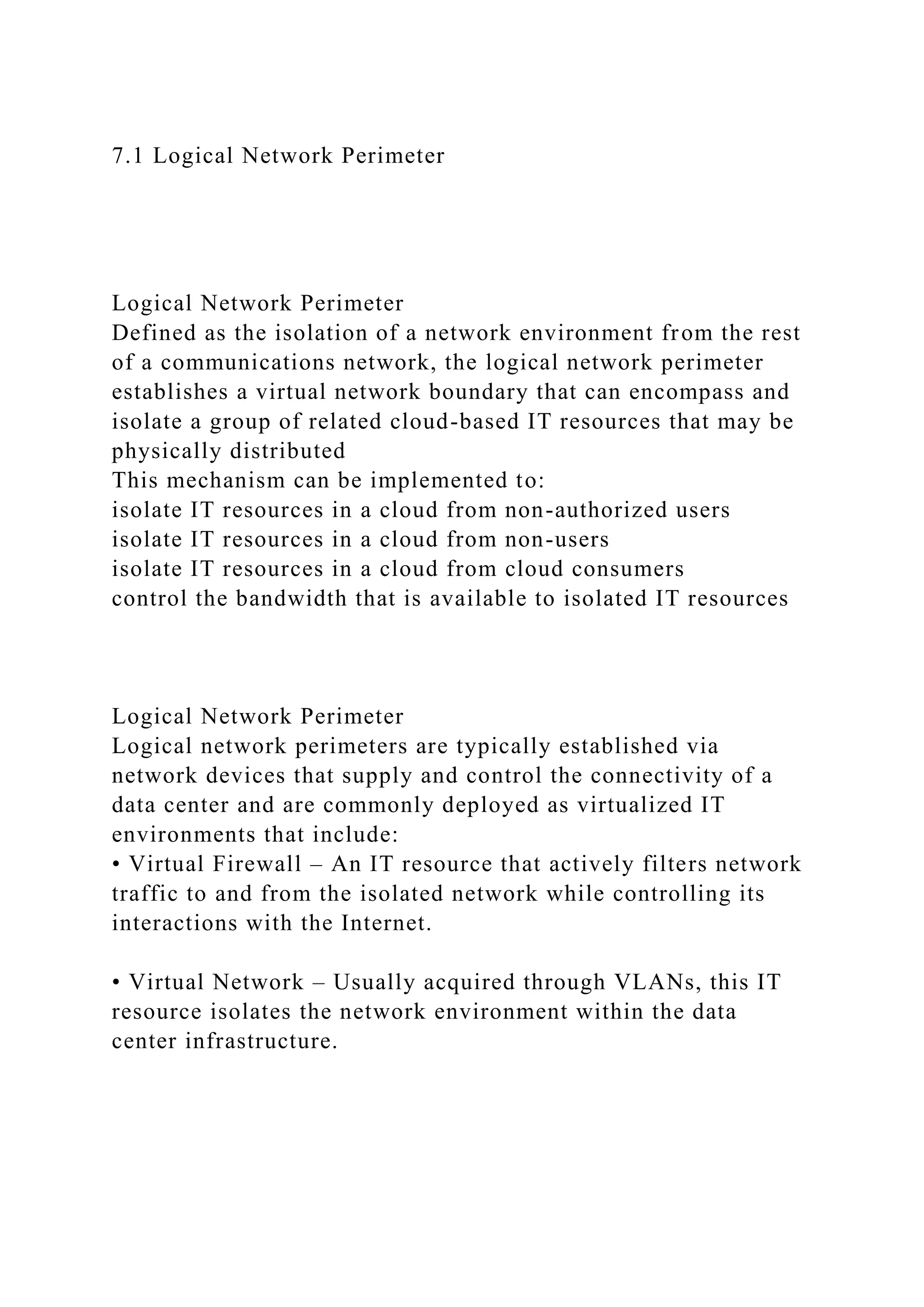 7.1 Logical Network Perimeter
Logical Network Perimeter
Defined as the isolation of a network environment from the rest
of a communications network, the logical network perimeter
establishes a virtual network boundary that can encompass and
isolate a group of related cloud-based IT resources that may be
physically distributed
This mechanism can be implemented to:
isolate IT resources in a cloud from non-authorized users
isolate IT resources in a cloud from non-users
isolate IT resources in a cloud from cloud consumers
control the bandwidth that is available to isolated IT resources
Logical Network Perimeter
Logical network perimeters are typically established via
network devices that supply and control the connectivity of a
data center and are commonly deployed as virtualized IT
environments that include:
• Virtual Firewall – An IT resource that actively filters network
traffic to and from the isolated network while controlling its
interactions with the Internet.
• Virtual Network – Usually acquired through VLANs, this IT
resource isolates the network environment within the data
center infrastructure.
 