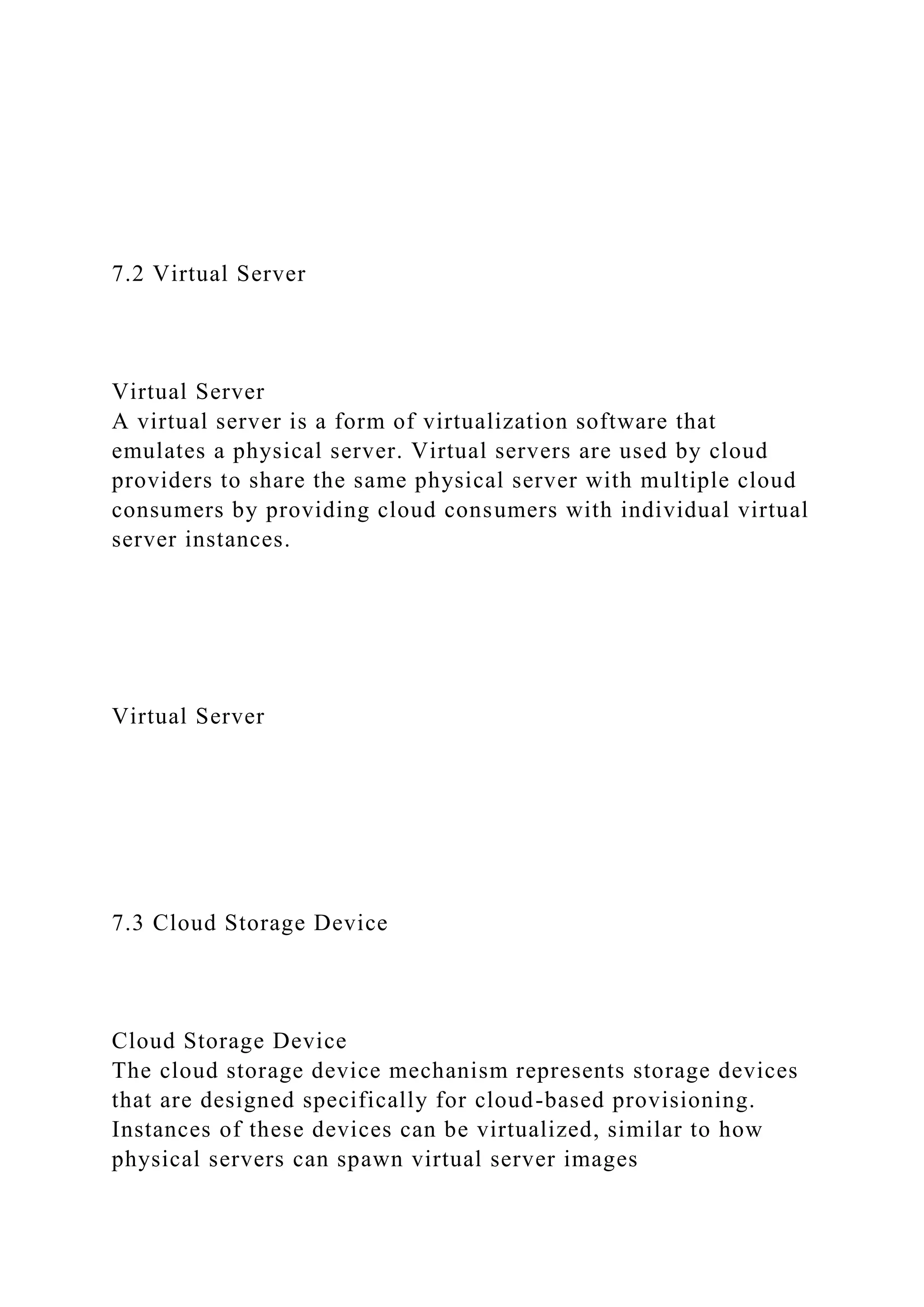 7.2 Virtual Server
Virtual Server
A virtual server is a form of virtualization software that
emulates a physical server. Virtual servers are used by cloud
providers to share the same physical server with multiple cloud
consumers by providing cloud consumers with individual virtual
server instances.
Virtual Server
7.3 Cloud Storage Device
Cloud Storage Device
The cloud storage device mechanism represents storage devices
that are designed specifically for cloud-based provisioning.
Instances of these devices can be virtualized, similar to how
physical servers can spawn virtual server images
 
