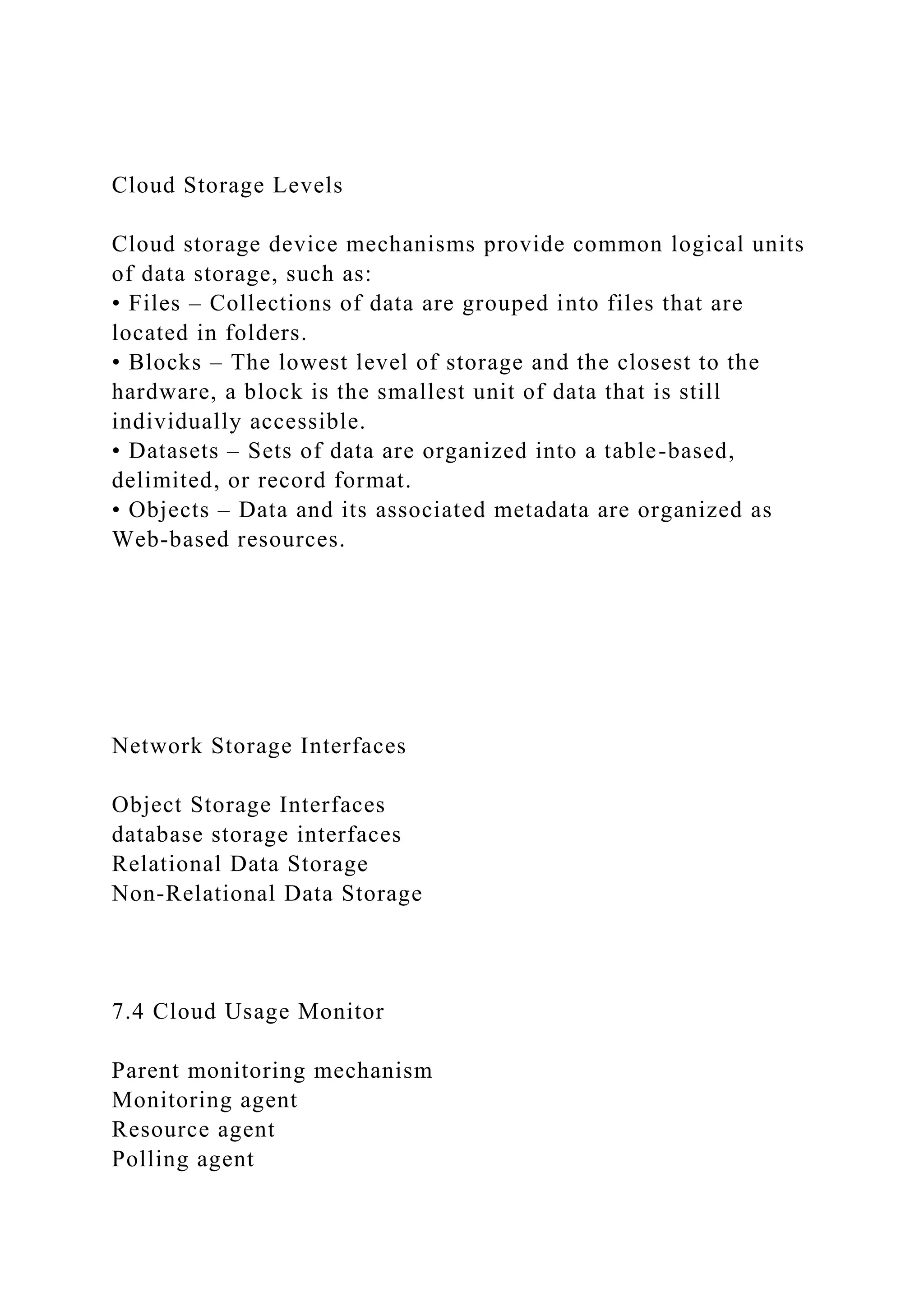 Cloud Storage Levels
Cloud storage device mechanisms provide common logical units
of data storage, such as:
• Files – Collections of data are grouped into files that are
located in folders.
• Blocks – The lowest level of storage and the closest to the
hardware, a block is the smallest unit of data that is still
individually accessible.
• Datasets – Sets of data are organized into a table-based,
delimited, or record format.
• Objects – Data and its associated metadata are organized as
Web-based resources.
Network Storage Interfaces
Object Storage Interfaces
database storage interfaces
Relational Data Storage
Non-Relational Data Storage
7.4 Cloud Usage Monitor
Parent monitoring mechanism
Monitoring agent
Resource agent
Polling agent
 