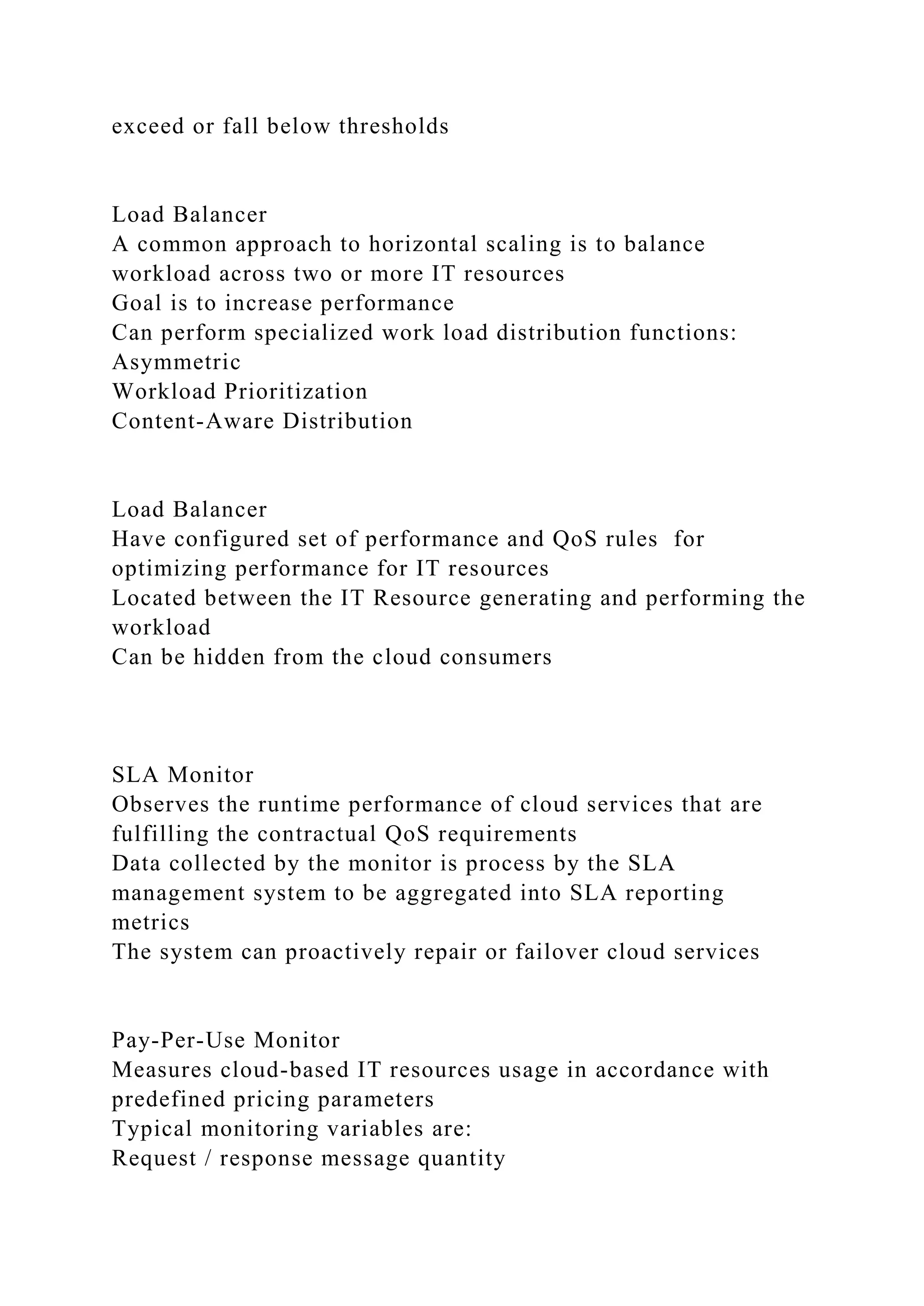 exceed or fall below thresholds
Load Balancer
A common approach to horizontal scaling is to balance
workload across two or more IT resources
Goal is to increase performance
Can perform specialized work load distribution functions:
Asymmetric
Workload Prioritization
Content-Aware Distribution
Load Balancer
Have configured set of performance and QoS rules for
optimizing performance for IT resources
Located between the IT Resource generating and performing the
workload
Can be hidden from the cloud consumers
SLA Monitor
Observes the runtime performance of cloud services that are
fulfilling the contractual QoS requirements
Data collected by the monitor is process by the SLA
management system to be aggregated into SLA reporting
metrics
The system can proactively repair or failover cloud services
Pay-Per-Use Monitor
Measures cloud-based IT resources usage in accordance with
predefined pricing parameters
Typical monitoring variables are:
Request / response message quantity
 