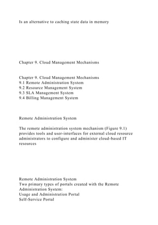 Is an alternative to caching state data in memory
Chapter 9. Cloud Management Mechanisms
Chapter 9. Cloud Management Mechanisms
9.1 Remote Administration System
9.2 Resource Management System
9.3 SLA Management System
9.4 Billing Management System
Remote Administration System
The remote administration system mechanism (Figure 9.1)
provides tools and user-interfaces for external cloud resource
administrators to configure and administer cloud-based IT
resources
Remote Administration System
Two primary types of portals created with the Remote
Administration System:
Usage and Administration Portal
Self-Service Portal
 