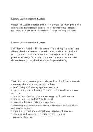 Remote Administration System
Usage and Administration Portal – A general purpose portal that
centralizes management controls to different cloud-based IT
resources and can further provide IT resource usage reports.
Remote Administration System
Self-Service Portal – This is essentially a shopping portal that
allows cloud consumers to search an up-to-date list of cloud
services and IT resources that are available from a cloud
provider (usually for lease). The cloud consumer submits its
chosen items to the cloud provider for provisioning
Tasks that can commonly be performed by cloud consumers via
a remote administration console include:
• configuring and setting up cloud services
• provisioning and releasing IT resource for on-demand cloud
services
• monitoring cloud service status, usage, and performance
• monitoring QoS and SLA fulfillment
• managing leasing costs and usage fees
• managing user accounts, security credentials, authorization,
and access control
• tracking internal and external access to leased services
• planning and assessing IT resource provisioning
• capacity planning
 