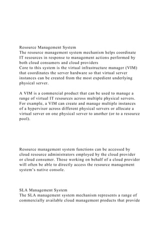Resource Management System
The resource management system mechanism helps coordinate
IT resources in response to management actions performed by
both cloud consumers and cloud providers
Core to this system is the virtual infrastructure manager (VIM)
that coordinates the server hardware so that virtual server
instances can be created from the most expedient underlying
physical server.
A VIM is a commercial product that can be used to manage a
range of virtual IT resources across multiple physical servers.
For example, a VIM can create and manage multiple instances
of a hypervisor across different physical servers or allocate a
virtual server on one physical server to another (or to a resource
pool).
Resource management system functions can be accessed by
cloud resource administrators employed by the cloud provider
or cloud consumer. Those working on behalf of a cloud provider
will often be able to directly access the resource management
system’s native console.
SLA Management System
The SLA management system mechanism represents a range of
commercially available cloud management products that provide
 