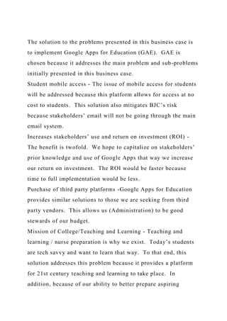 The solution to the problems presented in this business case is
to implement Google Apps for Education (GAE). GAE is
chosen because it addresses the main problem and sub-problems
initially presented in this business case.
Student mobile access - The issue of mobile access for students
will be addressed because this platform allows for access at no
cost to students. This solution also mitigates BJC’s risk
because stakeholders’ email will not be going through the main
email system.
Increases stakeholders’ use and return on investment (ROI) -
The benefit is twofold. We hope to capitalize on stakeholders’
prior knowledge and use of Google Apps that way we increase
our return on investment. The ROI would be faster because
time to full implementation would be less.
Purchase of third party platforms -Google Apps for Education
provides similar solutions to those we are seeking from third
party vendors. This allows us (Administration) to be good
stewards of our budget.
Mission of College/Teaching and Learning - Teaching and
learning / nurse preparation is why we exist. Today’s students
are tech savvy and want to learn that way. To that end, this
solution addresses this problem because it provides a platform
for 21st century teaching and learning to take place. In
addition, because of our ability to better prepare aspiring
 