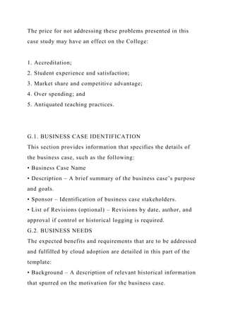 The price for not addressing these problems presented in this
case study may have an effect on the College:
1. Accreditation;
2. Student experience and satisfaction;
3. Market share and competitive advantage;
4. Over spending; and
5. Antiquated teaching practices.
G.1. BUSINESS CASE IDENTIFICATION
This section provides information that specifies the details of
the business case, such as the following:
• Business Case Name
• Description – A brief summary of the business case’s purpose
and goals.
• Sponsor – Identification of business case stakeholders.
• List of Revisions (optional) – Revisions by date, author, and
approval if control or historical logging is required.
G.2. BUSINESS NEEDS
The expected benefits and requirements that are to be addressed
and fulfilled by cloud adoption are detailed in this part of the
template:
• Background – A description of relevant historical information
that spurred on the motivation for the business case.
 