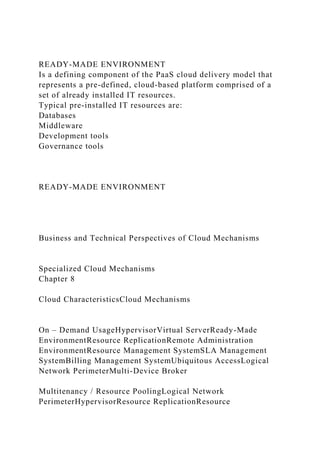 READY-MADE ENVIRONMENT
Is a defining component of the PaaS cloud delivery model that
represents a pre-defined, cloud-based platform comprised of a
set of already installed IT resources.
Typical pre-installed IT resources are:
Databases
Middleware
Development tools
Governance tools
READY-MADE ENVIRONMENT
Business and Technical Perspectives of Cloud Mechanisms
Specialized Cloud Mechanisms
Chapter 8
Cloud CharacteristicsCloud Mechanisms
On – Demand UsageHypervisorVirtual ServerReady-Made
EnvironmentResource ReplicationRemote Administration
EnvironmentResource Management SystemSLA Management
SystemBilling Management SystemUbiquitous AccessLogical
Network PerimeterMulti-Device Broker
Multitenancy / Resource PoolingLogical Network
PerimeterHypervisorResource ReplicationResource
 