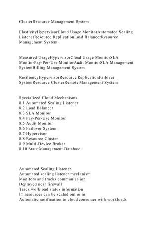 ClusterResource Management System
ElasticityHypervisorCloud Usage MonitorAutomated Scaling
ListenerResource ReplicationLoad BalancerResource
Management System
Measured UsageHypervisorCloud Usage MonitorSLA
MonitorPay-Per-Use MonitorAudit MonitorSLA Management
SystemBilling Management System
ResiliencyHypervisorResource ReplicationFailover
SystemResource ClusterRemote Management System
Specialized Cloud Mechanisms
8.1 Automated Scaling Listener
8.2 Load Balancer
8.3 SLA Monitor
8.4 Pay-Per-Use Monitor
8.5 Audit Monitor
8.6 Failover System
8.7 Hypervisor
8.8 Resource Cluster
8.9 Multi-Device Broker
8.10 State Management Database
Automated Scaling Listener
Automated scaling listener mechanism
Monitors and tracks communication
Deployed near firewall
Track workload status information
IT resources can be scaled out or in
Automatic notification to cloud consumer with workloads
 