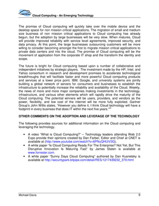 Cloud Computing - An Emerging Technology


The promise of Cloud computing will quickly take over the mobile device and the
desktop space for non mission critical applications. The migration of small and medium
size business of non mission critical applications to Cloud computing has already
begun, but the adoption by large businesses will be very slow. When matures, Cloud
will provide improved reliability with service level agreements, improved security, and
data privacy. At this point, the large businesses outsourcing customers will be more
willing to consider becoming amongst the first to migrate mission critical applications to
private data centers and into the cloud. The promise of Cloud computing will be the
movement of application from the corporate IT shop and the transform the identity and
scope.

The future is bright for Cloud computing based upon a number of collaborative and
independent initiatives by strategic players. The investment made by the HP, Intel, and
Yahoo consortium in research and development promises to accelerate technological
breakthroughs that will facilitate faster and more powerful Cloud computing products
and services at a lower price point. IBM, Google, and university systems are jointly
building a global network of servers for consumers and businesses to establish the
infrastructure to potentially increase the reliability and availability of the Cloud. Weekly,
the news of more and more major companies making investments in the technology,
infrastructure, and various other elements which will rapidly drive the maturity of the
Cloud computing. The potential winners will be users, providers, and vendors as the
power, flexibility, and low cost of the internet will be more fully exploited. Gartner
Group’s John Willis states, “However you define it, I think Cloud technology will have a
footprint in every business that does IT within the next five years.”vii

OTHER COMMENTS ON THE ADOPTION AND LEVERAGE OF THE TECHNOLOGY

The following provides sources for additional information on the Cloud computing and
leveraging the technology.

   •   A video “What is Cloud Computing?” – Technology leaders attending Web 2.0
       Expo provide their opinions created by Dan Farber, Editor and Chief at CNET is
       available at (http://www.youtube.com/watch?v=6PNuQHUiV3Q).
   •   A white paper “Is Cloud Computing Ready For The Enterprise? Not Yet, But This
       Disruptive Innovation Is Maturing Fast” by James Staten is available at
       www.forrester.com.
   •   A white paper “Sunny Days Cloud Computing” authored by Dan Kusnetsky is
       available at http://securitypark.bitpipe.com/detail/RES/1217439232_370.html




Michael Davis                                                                              9
 