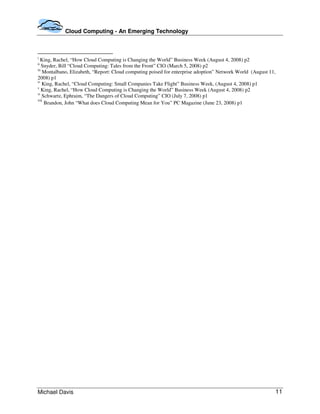 Cloud Computing - An Emerging Technology



i
  King, Rachel, “How Cloud Computing is Changing the World” Business Week (August 4, 2008) p2
ii
    Snyder, Bill “Cloud Computing: Tales from the Front” CIO (March 5, 2008) p2
iii
    Montalbano, Elizabeth, “Report: Cloud computing poised for enterprise adoption” Network World (August 11,
2008) p1
iv
    King, Rachel, “Cloud Computing: Small Companies Take Flight” Business Week, (August 4, 2008) p1
v
    King, Rachel, “How Cloud Computing is Changing the World” Business Week (August 4, 2008) p2
vi
    Schwartz, Ephraim, “The Dangers of Cloud Computing” CIO (July 7, 2008) p1
vii
     Brandon, John “What does Cloud Computing Mean for You” PC Magazine (June 23, 2008) p1




Michael Davis                                                                                               11
 
