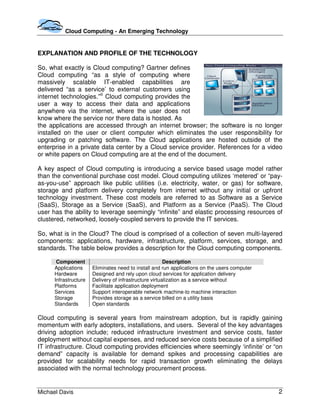 Cloud Computing - An Emerging Technology


EXPLANATION AND PROFILE OF THE TECHNOLOGY

So, what exactly is Cloud computing? Gartner defines
Cloud computing “as a style of computing where
massively scalable IT-enabled capabilities are
delivered “as a service’ to external customers using
internet technologies.”iii Cloud computing provides the
user a way to access their data and applications
anywhere via the internet, where the user does not
know where the service nor there data is hosted. As
the applications are accessed through an internet browser; the software is no longer
installed on the user or client computer which eliminates the user responsibility for
upgrading or patching software. The Cloud applications are hosted outside of the
enterprise in a private data center by a Cloud service provider. References for a video
or white papers on Cloud computing are at the end of the document.

A key aspect of Cloud computing is introducing a service based usage model rather
than the conventional purchase cost model. Cloud computing utilizes ‘metered’ or “pay-
as-you-use” approach like public utilities (i.e. electricity, water, or gas) for software,
storage and platform delivery completely from internet without any initial or upfront
technology investment. These cost models are referred to as Software as a Service
(SaaS), Storage as a Service (SaaS), and Platform as a Service (PaaS). The Cloud
user has the ability to leverage seemingly “infinite” and elastic processing resources of
clustered, networked, loosely-coupled servers to provide the IT services.

So, what is in the Cloud? The cloud is comprised of a collection of seven multi-layered
components: applications, hardware, infrastructure, platform, services, storage, and
standards. The table below provides a description for the Cloud computing components.

       Component                                        Description
      Applications     Eliminates need to install and run applications on the users computer
      Hardware         Designed and rely upon cloud services for application delivery
      Infrastructure   Delivery of infrastructure virtualization as a service without
      Platforms        Facilitate application deployment
      Services         Support interoperable network machine-to machine interaction
      Storage          Provides storage as a service billed on a utility basis
      Standards        Open standards

Cloud computing is several years from mainstream adoption, but is rapidly gaining
momentum with early adopters, installations, and users. Several of the key advantages
driving adoption include; reduced infrastructure investment and service costs, faster
deployment without capital expenses, and reduced service costs because of a simplified
IT infrastructure. Cloud computing provides efficiencies where seemingly ‘infinite’ or “on
demand” capacity is available for demand spikes and processing capabilities are
provided for scalability needs for rapid transaction growth eliminating the delays
associated with the normal technology procurement process.


Michael Davis                                                                                  2
 