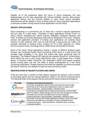 Cloud Computing - An Emerging Technology


Despite, all of the predictions about the future of Cloud computing, the main
disadvantages are the risks associated with internet reliability, security, data privacy,
application latency and the financial stability of many Cloud service providers.
Improvements will be needed in many of these areas for many corporate organizations
to seriously consider moving mission critical applications into the Cloud.

RECENT APPLICATIONS

Cloud computing is in commercial use, so there are a myriad of popular applications
that are used on a daily basis. Examples of these applications include e-mail (i.e.
Gmail, Yahoo), wordpress.com, search engines, Wikipedia, Facebook, Myspace, and
Flickr. Providers are actively developing new products designed for the cloud. Likewise,
product and application providers of existing user applications are creating Cloud
versions of their products which can be sold through a pay-as-you-use model. For
example, Microsoft is creating online versions for all of their products (i.e. Office
Communications Online, Exchange Online, CRM Online and SharePoint Online).

Some of the recent Cloud applications include a variety of different products types.
Amazon has introduced Elastic Cloud Computing (EC2) which is a web service that
provides rapid scalability in the cloud and makes web scale computing easy for
developers. The Hewlett Packard (HP) Idea lab has released CloudPrint, a free product,
which allows the user to print email attachments, data, or web pages from a mobile
device. A company called, CherryPal, has introduced a $250 Linux based computer
without moving parts and only two watts of power accompanied by a free Cloud
Computing subscription. Google recently announced the capability to provide top quality
site search results for any website through the cloud computing model.

IDENTIFICATION OF MAJOR PLAYERS AND USERS

There are more than a handful of major players ranging from startups, online vendors,
to technology giants that are making significant impact in the Cloud computing arena.
The following major online players that are pushing the Cloud computing emergence:

    Provider        Product and Users/Customers
                    A provider of application performance services that improve edge
                    performance by moving cloud applications closer to target users.
                    Users/Customers: Cloud providers, individual users
                    A provider of virtualized Cloud infrastructure services; Amazon Web
                    Services (AWS), Simple Storage Service (S3) {file storage} and Elastic
                    Compute Cloud (EC2) {resizable cloud compute capacity}
                    Users/Customers: Cloud providers, businesses, individual users
                    A provider of online and mobile application products, tools, and suites.
                    Partnering with IBM and universities to build a worldwide Cloud
                    computing network. Users/Customers: individual users, business,
                    university students



Michael Davis                                                                                  3
 