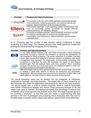 Cloud Computing - An Emerging Technology




    Provider          Product and Users/Customers

                      The provider of the first online CRM application encompassing sales
                      force automation, marketing automation, and customer service and
                      support. Users/Customers: Small and large business
                      The provider AppLogic, a grid operating system (infrastructure) than
                      runs on commodity servers connected via Gigabit Ethernet.
                      Users/Customers: BT, Nexplore, Woopra.
                      A provider of software products. Cloud computing consortium focused
                      on research and education to advance the development of
                      technologies, and infrastructure. Users/Customers: Cloud providers,
                      individual users

At an increasing rate, the number of new vendors making investments in Cloud
computing as a technology. The following vendors have made significant investments
pushing the Cloud computing emergence are the following:

Provider     Product and Users/Customers
             In July 2008, Hewlett Packard, Intel, and Yahoo announced a Cloud computing
             partnership focused on research and education to advance the development of
             technologies for Cloud computing. The vendor consortium is a global, multi-data
             center, open-source effort designed to promote research on software, data center
             management and hardware for large-scale, internet-hosted computing. The
             consortium is projecting the work will accelerate the speed of technological
             breakthroughs that will facilitate faster and more powerful Cloud computing
             products and services at a lower price point. The consortium plans to invite non-
             founding members to participate in the test bed.
             IBM and Google have formed a partnership to work with several major universities
             in building a world wide network of servers for consumers and businesses.
             Respectively, IBM and Google have announced the investment of $360 million and
             $600 million on new data centers to deliver cloud computing services.

The Cloud computing users can be divided into the categories of individuals,
small/medium business, and large business. The largest user of Cloud computing are
the individuals who utilize the applications and products for leisure and work purposes.
The second largest user is small to medium business. Small to medium businesses
have limited infrastructure budgets and choose Cloud computing because of the low
usage costs, ease to maintain, and deployment speed. The percentage of medium size
companies using Cloud services has doubled since 2004. The large business group is
not currently a production or real time user, but rather is experimenting with web
services in the form of prototypes and evaluating Cloud computing while they wait for
the technology to provide mission critical class delivery requirements and fundamental.




Michael Davis                                                                                4
 